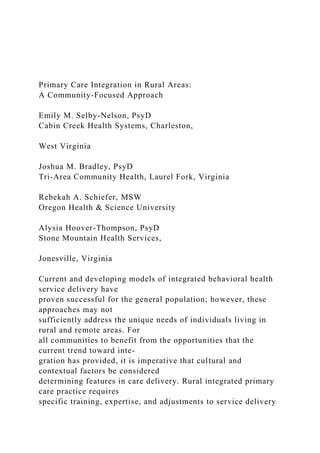Primary Care Integration in Rural Areas:
A Community-Focused Approach
Emily M. Selby-Nelson, PsyD
Cabin Creek Health Systems, Charleston,
West Virginia
Joshua M. Bradley, PsyD
Tri-Area Community Health, Laurel Fork, Virginia
Rebekah A. Schiefer, MSW
Oregon Health & Science University
Alysia Hoover-Thompson, PsyD
Stone Mountain Health Services,
Jonesville, Virginia
Current and developing models of integrated behavioral health
service delivery have
proven successful for the general population; however, these
approaches may not
sufficiently address the unique needs of individuals living in
rural and remote areas. For
all communities to benefit from the opportunities that the
current trend toward inte-
gration has provided, it is imperative that cultural and
contextual factors be considered
determining features in care delivery. Rural integrated primary
care practice requires
specific training, expertise, and adjustments to service delivery
 