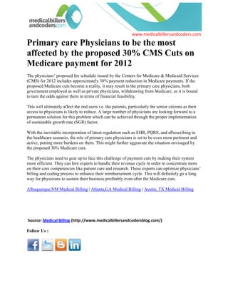 Primary care Physicians to be the most affected by the proposed 30% CMS Cuts on Medicare payment for 2012<br />The physicians’ proposed fee schedule issued by the Centers for Medicare & Medicaid Services (CMS) for 2012 includes approximately 30% payment reduction in Medicare payments. If the proposed Medicare cuts become a reality, it may result in the primary care physicians, both government employed as well as private physicians, withdrawing from Medicare, as it is bound to turn the odds against them in terms of financial feasibility.<br />This will ultimately affect the end users i.e. the patients, particularly the senior citizens as their access to physicians is likely to reduce. A large number of physicians are looking forward to a permanent solution for this problem which can be achieved through the proper implementation of sustainable growth rate (SGR) factor.<br />With the inevitable incorporation of latest regulation such as EHR, PQRS, and ePrescribing in the healthcare scenario, the role of primary care physicians is set to be even more pertinent and active, putting more burdens on them. This might further aggravate the situation envisaged by the proposed 30% Medicare cuts.<br />The physicians need to gear up to face this challenge of payment cuts by making their system more efficient. They can hire experts to handle their revenue cycle in order to concentrate more on their core competencies like patient care and research. These experts can optimize physicians’ billing and coding process to enhance their reimbursement cycle. This will definitely go a long way for physicians to sustain their business profitably even after the Medicare cuts.<br />Albuquerque,NM Medical Billing | Atlanta,GA Medical Billing | Austin, TX Medical Billing<br />  <br /> Source: Medical Billing (http://www.medicalbillersandcodersblog.com/)Follow Us :<br />    <br />