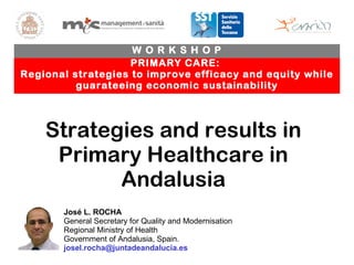 PRIMARY CARE:  Regional strategies to improve efficacy and equity while guarateeing economic sustainability W O R K S H O P José L. ROCHA General Secretary for Quality and Modernisation Regional Ministry of Health Government of Andalusia, Spain.  [email_address] Strategies and results in Primary Healthcare in Andalusia 