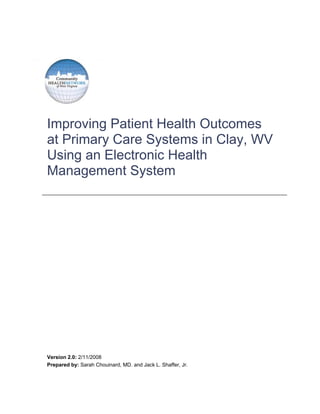 Improving Patient Health Outcomes
at Primary Care Systems in Clay, WV
Using an Electronic Health
Management System




Version 2.0: 2/11/2008
Prepared by: Sarah Chouinard, MD. and Jack L. Shaffer, Jr.
 