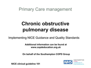 Primary Care management Chronic obstructive pulmonary disease Implementing NICE Guidance and Quality Standards NICE clinical guideline 101 Additional information can be found at www.copdeducation.org.uk On behalf of the Southampton COPD Group 