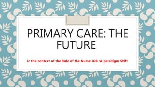 PRIMARY CARE: THE
FUTURE
In the context of the Role of the Nurse LO4 :A paradigm Shift
 