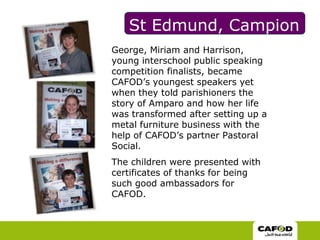 St Edmund, Campion George, Miriam and Harrison, young interschool public speaking competition finalists, became CAFOD’s youngest speakers yet when they told parishioners the story of Amparo and how her life was transformed after setting up a metal furniture business with the help of CAFOD’s partner Pastoral Social. The children were presented with certificates of thanks for being such good ambassadors for CAFOD. 