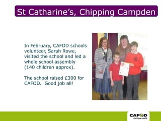 St Catharine’s, Chipping CampdenIn February, CAFOD schools volunteer, Sarah Rowe, visited the school and led a whole school assembly (140 children approx).  The school raised £300 for CAFOD.  Good job all!