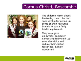 Corpus Christi, BoscombeThe children learnt about Fairtrade, then collected sponsorship for giving up some of their favourite brands to buy a fairly traded equivalent. They also gave up sweets, computer games and television (to save electricity and reduce their carbon footprint).  Simply wonderful!