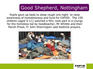 Good Shepherd, NottinghamPupils gave up beds to sleep rough one night  to raise awareness of homelessness and fund for CAFOD.  The 150 children (aged 5-11) watched a film, took part in a Liturgy for the homeless led by headteacher, Mr Whittle and their Parish Priest, Fr John Sherrington said bedtime prayers.  