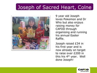 Joseph of Sacred Heart, Colne9 year old Joseph loves Pokemon and Dr Who but also enjoys raising money for CAFOD through organising and running his annual Easter Raffle.Joseph raised £34 in his first year and is now already on target to raise over £200 in this his 4th year.  Well done Joseph!