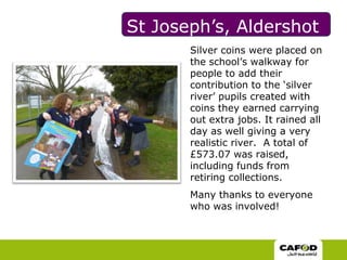 St Joseph’s, AldershotSilver coins were placed on the school’s walkway for people to add their contribution to the ‘silver river’ pupils created with coins they earned carrying out extra jobs. It rained all day as well giving a very realistic river.  A total of £573.07 was raised, including funds from retiring collections. Many thanks to everyone who was involved! 