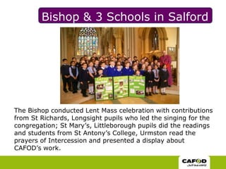 Bishop & 3 Schools in SalfordThe Bishop conducted Lent Mass celebration with contributions from St Richards, Longsight pupils who led the singing for the congregation; St Mary’s, Littleborough pupils did the readings and students from St Antony’s College, Urmston read the prayers of Intercession and presented a display about CAFOD’s work. 