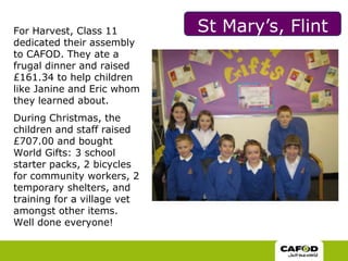 St Mary’s, Flint  For Harvest, Class 11 dedicated their assembly to CAFOD. They ate a frugal dinner and raised £161.34 to help children like Janine and Eric whom they learned about.  During Christmas, the children and staff raised £707.00 and bought World Gifts: 3 school starter packs, 2 bicycles for community workers, 2 temporary shelters, and training for a village vet amongst other items. Well done everyone! 