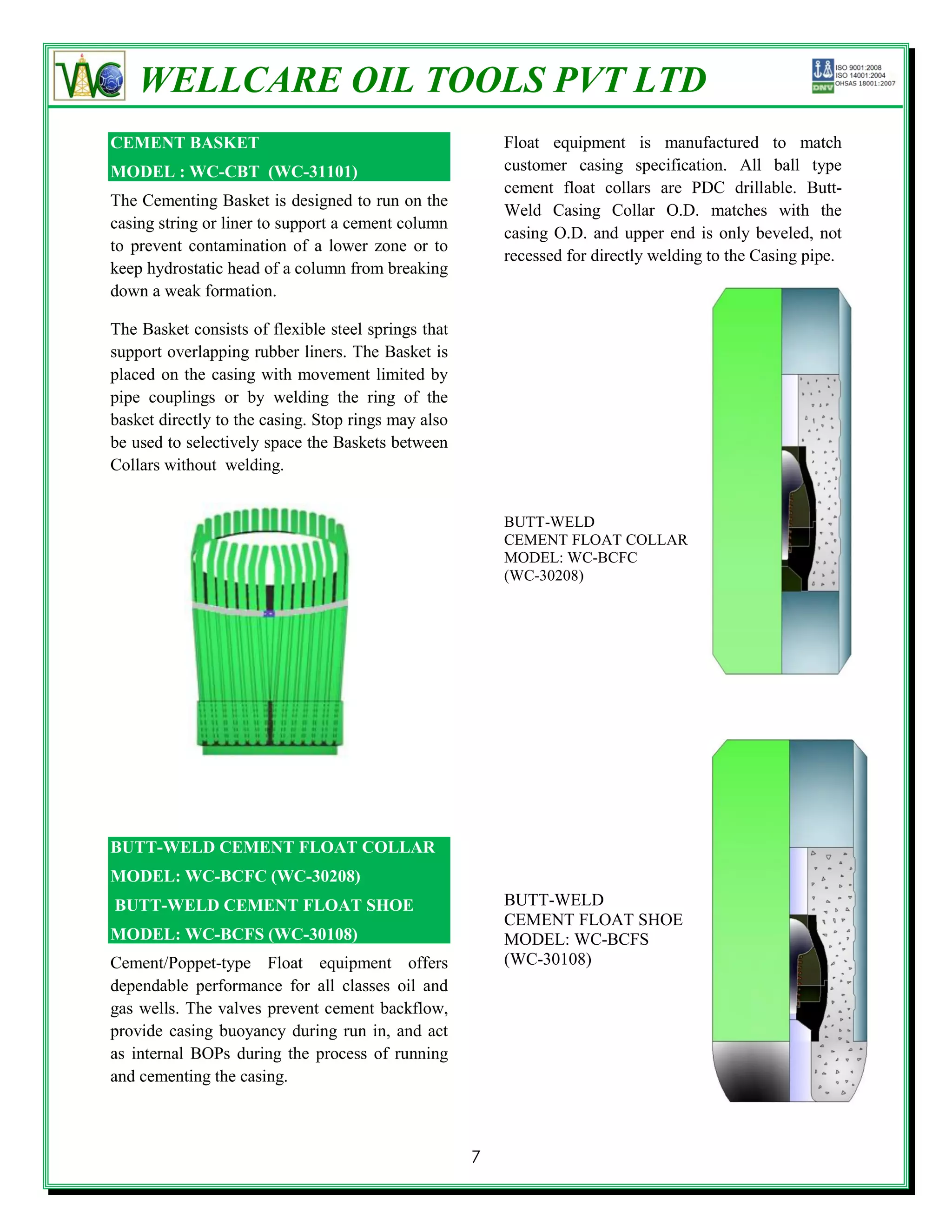 WELLCARE OIL TOOLS PVT LTD
CEMENT BASKET                                            Float equipment is manufactured to match
MODEL : WC-CBT (WC-31101)                                customer casing specification. All ball type
                                                         cement float collars are PDC drillable. Butt-
The Cementing Basket is designed to run on the
                                                         Weld Casing Collar O.D. matches with the
casing string or liner to support a cement column
                                                         casing O.D. and upper end is only beveled, not
to prevent contamination of a lower zone or to
                                                         recessed for directly welding to the Casing pipe.
keep hydrostatic head of a column from breaking
down a weak formation.

The Basket consists of flexible steel springs that
support overlapping rubber liners. The Basket is
placed on the casing with movement limited by
pipe couplings or by welding the ring of the
basket directly to the casing. Stop rings may also
be used to selectively space the Baskets between
Collars without welding.


                                                         BUTT-WELD
                                                         CEMENT FLOAT COLLAR
                                                         MODEL: WC-BCFC
                                                         (WC-30208)




BUTT-WELD CEMENT FLOAT COLLAR
MODEL: WC-BCFC (WC-30208)
BUTT-WELD CEMENT FLOAT SHOE                              BUTT-WELD
                                                         CEMENT FLOAT SHOE
MODEL: WC-BCFS (WC-30108)                                MODEL: WC-BCFS
Cement/Poppet-type Float equipment offers                (WC-30108)
dependable performance for all classes oil and
gas wells. The valves prevent cement backflow,
provide casing buoyancy during run in, and act
as internal BOPs during the process of running
and cementing the casing.



                                                     7
 