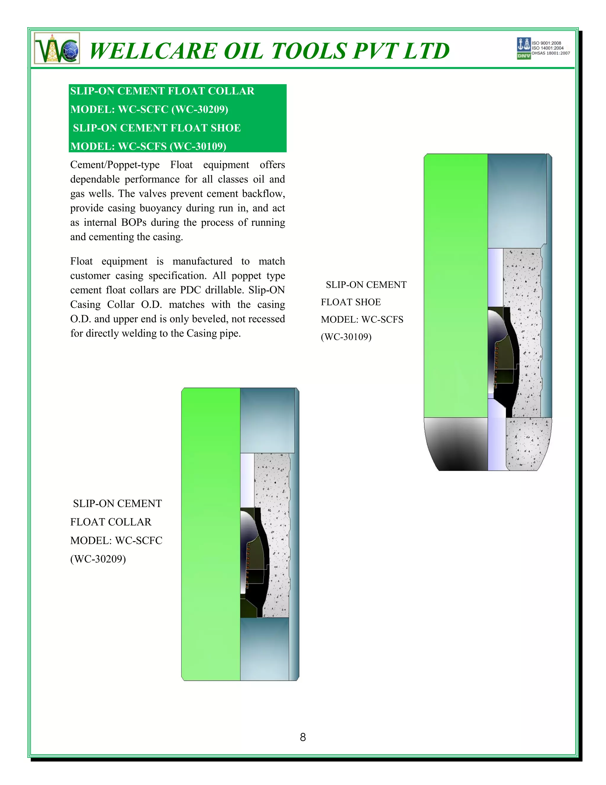 WELLCARE OIL TOOLS PVT LTD
SLIP-ON CEMENT FLOAT COLLAR
MODEL: WC-SCFC (WC-30209)
SLIP-ON CEMENT FLOAT SHOE
MODEL: WC-SCFS (WC-30109)
Cement/Poppet-type Float equipment offers
dependable performance for all classes oil and
gas wells. The valves prevent cement backflow,
provide casing buoyancy during run in, and act
as internal BOPs during the process of running
and cementing the casing.

Float equipment is manufactured to match
customer casing specification. All poppet type
                                                       SLIP-ON CEMENT
cement float collars are PDC drillable. Slip-ON
Casing Collar O.D. matches with the casing             FLOAT SHOE
O.D. and upper end is only beveled, not recessed       MODEL: WC-SCFS
for directly welding to the Casing pipe.               (WC-30109)




SLIP-ON CEMENT
FLOAT COLLAR
MODEL: WC-SCFC
(WC-30209)




                                                   8
 