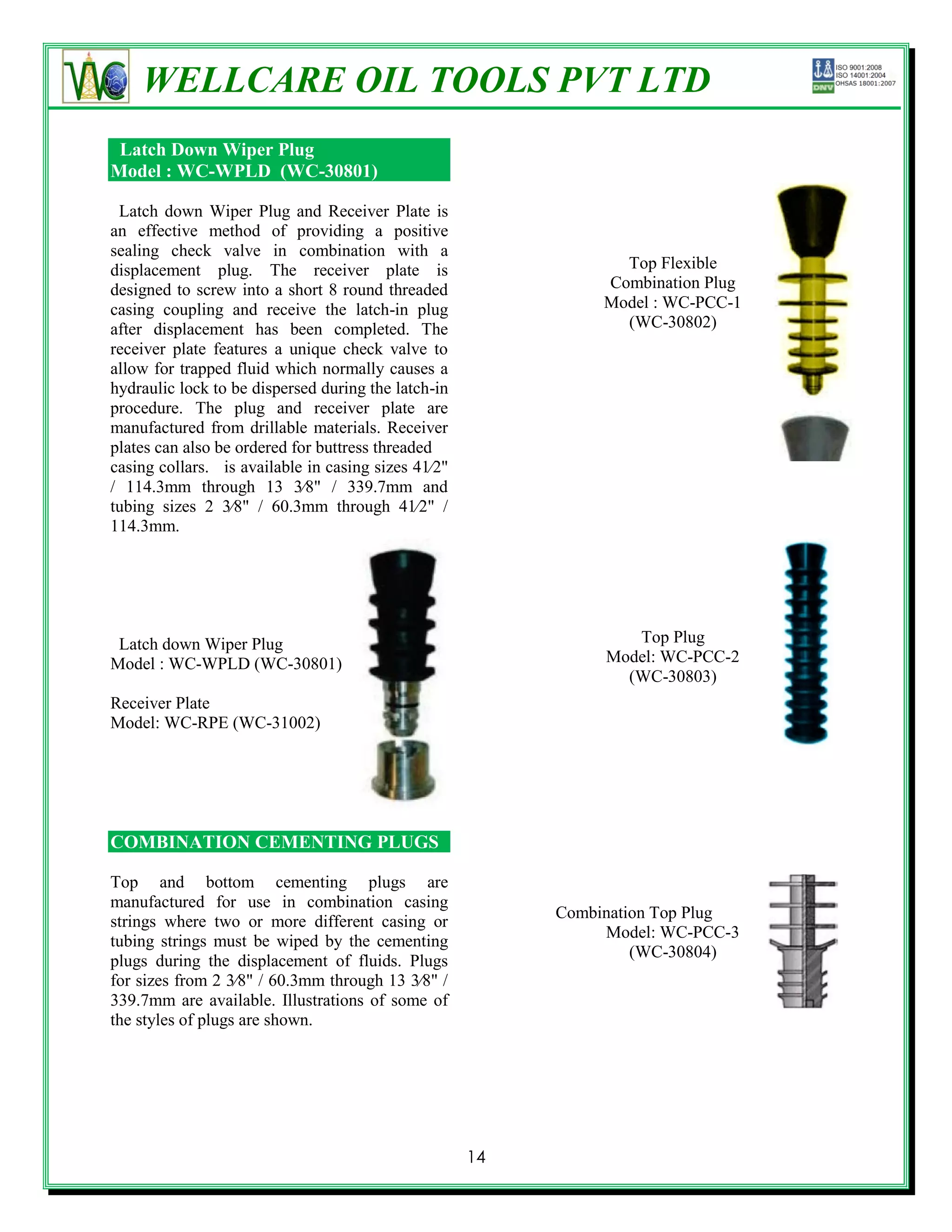 WELLCARE OIL TOOLS PVT LTD
 Latch Down Wiper Plug
Model : WC-WPLD (WC-30801)

 Latch down Wiper Plug and Receiver Plate is
an effective method of providing a positive
sealing check valve in combination with a
displacement plug. The receiver plate is                         Top Flexible
designed to screw into a short 8 round threaded                Combination Plug
casing coupling and receive the latch-in plug                  Model : WC-PCC-1
after displacement has been completed. The                       (WC-30802)
receiver plate features a unique check valve to
allow for trapped fluid which normally causes a
hydraulic lock to be dispersed during the latch-in
procedure. The plug and receiver plate are
manufactured from drillable materials. Receiver
plates can also be ordered for buttress threaded
casing collars. is available in casing sizes 41⁄2"
/ 114.3mm through 13 3⁄8" / 339.7mm and
tubing sizes 2 3⁄8" / 60.3mm through 41⁄2" /
114.3mm.




 Latch down Wiper Plug                                            Top Plug
Model : WC-WPLD (WC-30801)                                     Model: WC-PCC-2
                                                                 (WC-30803)
Receiver Plate
Model: WC-RPE (WC-31002)




COMBINATION CEMENTING PLUGS

Top and bottom cementing plugs are
manufactured for use in combination casing
                                                          Combination Top Plug
strings where two or more different casing or
                                                               Model: WC-PCC-3
tubing strings must be wiped by the cementing
                                                                   (WC-30804)
plugs during the displacement of fluids. Plugs
for sizes from 2 3⁄8" / 60.3mm through 13 3⁄8" /
339.7mm are available. Illustrations of some of
the styles of plugs are shown.




                                                     14
 