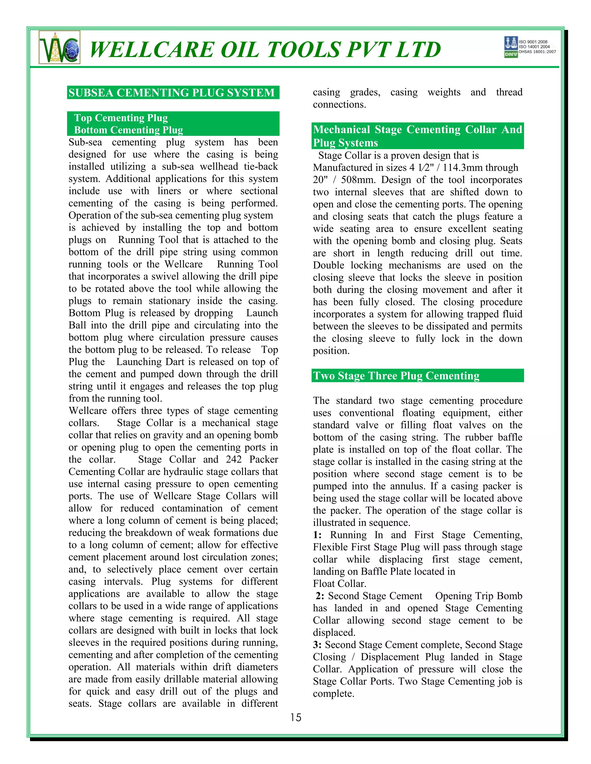 WELLCARE OIL TOOLS PVT LTD
SUBSEA CEMENTING PLUG SYSTEM                              casing grades, casing weights and thread
                                                          connections.
  Top Cementing Plug
  Bottom Cementing Plug                                   Mechanical Stage Cementing Collar And
Sub-sea cementing plug system has been                    Plug Systems
designed for use where the casing is being                 Stage Collar is a proven design that is
installed utilizing a sub-sea wellhead tie-back           Manufactured in sizes 4 1⁄2" / 114.3mm through
system. Additional applications for this system           20" / 508mm. Design of the tool incorporates
include use with liners or where sectional                two internal sleeves that are shifted down to
cementing of the casing is being performed.               open and close the cementing ports. The opening
Operation of the sub-sea cementing plug system            and closing seats that catch the plugs feature a
is achieved by installing the top and bottom              wide seating area to ensure excellent seating
plugs on Running Tool that is attached to the             with the opening bomb and closing plug. Seats
bottom of the drill pipe string using common              are short in length reducing drill out time.
running tools or the Wellcare Running Tool                Double locking mechanisms are used on the
that incorporates a swivel allowing the drill pipe        closing sleeve that locks the sleeve in position
to be rotated above the tool while allowing the           both during the closing movement and after it
plugs to remain stationary inside the casing.             has been fully closed. The closing procedure
Bottom Plug is released by dropping Launch                incorporates a system for allowing trapped fluid
Ball into the drill pipe and circulating into the         between the sleeves to be dissipated and permits
bottom plug where circulation pressure causes             the closing sleeve to fully lock in the down
the bottom plug to be released. To release Top            position.
Plug the Launching Dart is released on top of
the cement and pumped down through the drill              Two Stage Three Plug Cementing
string until it engages and releases the top plug
from the running tool.                                    The standard two stage cementing procedure
Wellcare offers three types of stage cementing            uses conventional floating equipment, either
collars.     Stage Collar is a mechanical stage           standard valve or filling float valves on the
collar that relies on gravity and an opening bomb         bottom of the casing string. The rubber baffle
or opening plug to open the cementing ports in            plate is installed on top of the float collar. The
the collar.       Stage Collar and 242 Packer             stage collar is installed in the casing string at the
Cementing Collar are hydraulic stage collars that         position where second stage cement is to be
use internal casing pressure to open cementing            pumped into the annulus. If a casing packer is
ports. The use of Wellcare Stage Collars will             being used the stage collar will be located above
allow for reduced contamination of cement                 the packer. The operation of the stage collar is
where a long column of cement is being placed;            illustrated in sequence.
reducing the breakdown of weak formations due             1: Running In and First Stage Cementing,
to a long column of cement; allow for effective           Flexible First Stage Plug will pass through stage
cement placement around lost circulation zones;           collar while displacing first stage cement,
and, to selectively place cement over certain             landing on Baffle Plate located in
casing intervals. Plug systems for different              Float Collar.
applications are available to allow the stage              2: Second Stage Cement Opening Trip Bomb
collars to be used in a wide range of applications        has landed in and opened Stage Cementing
where stage cementing is required. All stage              Collar allowing second stage cement to be
collars are designed with built in locks that lock        displaced.
sleeves in the required positions during running,         3: Second Stage Cement complete, Second Stage
cementing and after completion of the cementing           Closing / Displacement Plug landed in Stage
operation. All materials within drift diameters           Collar. Application of pressure will close the
are made from easily drillable material allowing          Stage Collar Ports. Two Stage Cementing job is
for quick and easy drill out of the plugs and             complete.
seats. Stage collars are available in different
                                                     15
 