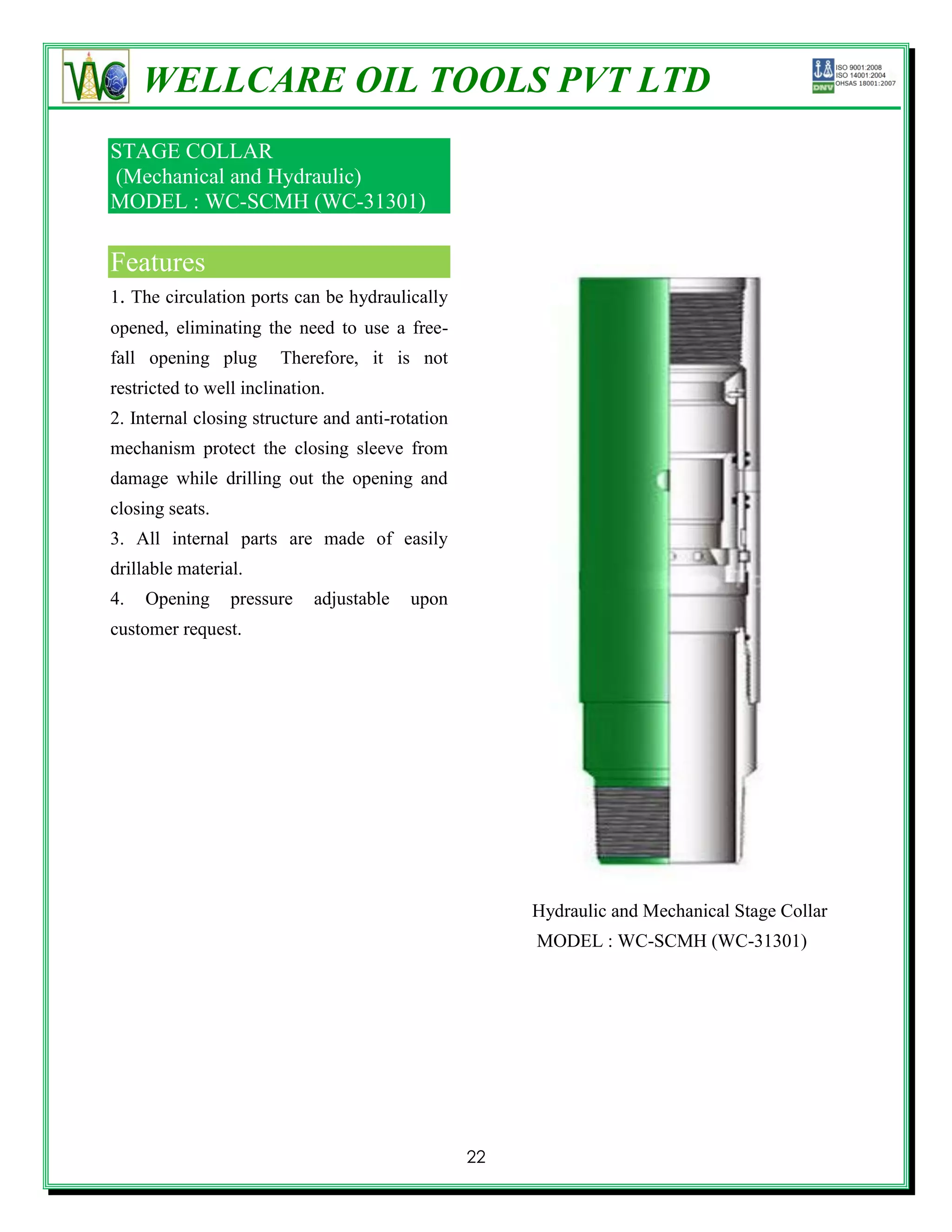 WELLCARE OIL TOOLS PVT LTD
STAGE COLLAR
(Mechanical and Hydraulic)
MODEL : WC-SCMH (WC-31301)

Features
1. The circulation ports can be hydraulically
opened, eliminating the need to use a free-
fall opening plug       Therefore, it is not
restricted to well inclination.
2. Internal closing structure and anti-rotation
mechanism protect the closing sleeve from
damage while drilling out the opening and
closing seats.
3. All internal parts are made of easily
drillable material.
4.   Opening     pressure    adjustable   upon
customer request.




                                                       Hydraulic and Mechanical Stage Collar
                                                       MODEL : WC-SCMH (WC-31301)




                                                  22
 