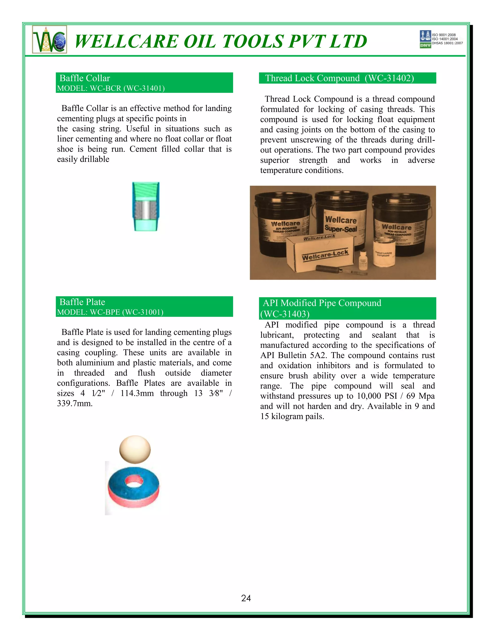 WELLCARE OIL TOOLS PVT LTD
Baffle Collar                                              Thread Lock Compound (WC-31402)
MODEL: WC-BCR (WC-31401)
                                                           Thread Lock Compound is a thread compound
  Baffle Collar is an effective method for landing        formulated for locking of casing threads. This
cementing plugs at specific points in                     compound is used for locking float equipment
the casing string. Useful in situations such as           and casing joints on the bottom of the casing to
liner cementing and where no float collar or float        prevent unscrewing of the threads during drill-
shoe is being run. Cement filled collar that is           out operations. The two part compound provides
easily drillable                                          superior strength and works in adverse
                                                          temperature conditions.




Baffle Plate                                               API Modified Pipe Compound
MODEL: WC-BPE (WC-31001)                                  (WC-31403)
                                                           API modified pipe compound is a thread
 Baffle Plate is used for landing cementing plugs         lubricant, protecting and sealant that is
and is designed to be installed in the centre of a        manufactured according to the specifications of
casing coupling. These units are available in             API Bulletin 5A2. The compound contains rust
both aluminium and plastic materials, and come            and oxidation inhibitors and is formulated to
in threaded and flush outside diameter                    ensure brush ability over a wide temperature
configurations. Baffle Plates are available in            range. The pipe compound will seal and
sizes 4 1⁄2" / 114.3mm through 13 3⁄8" /                  withstand pressures up to 10,000 PSI / 69 Mpa
339.7mm.                                                  and will not harden and dry. Available in 9 and
                                                          15 kilogram pails.




                                                     24
 