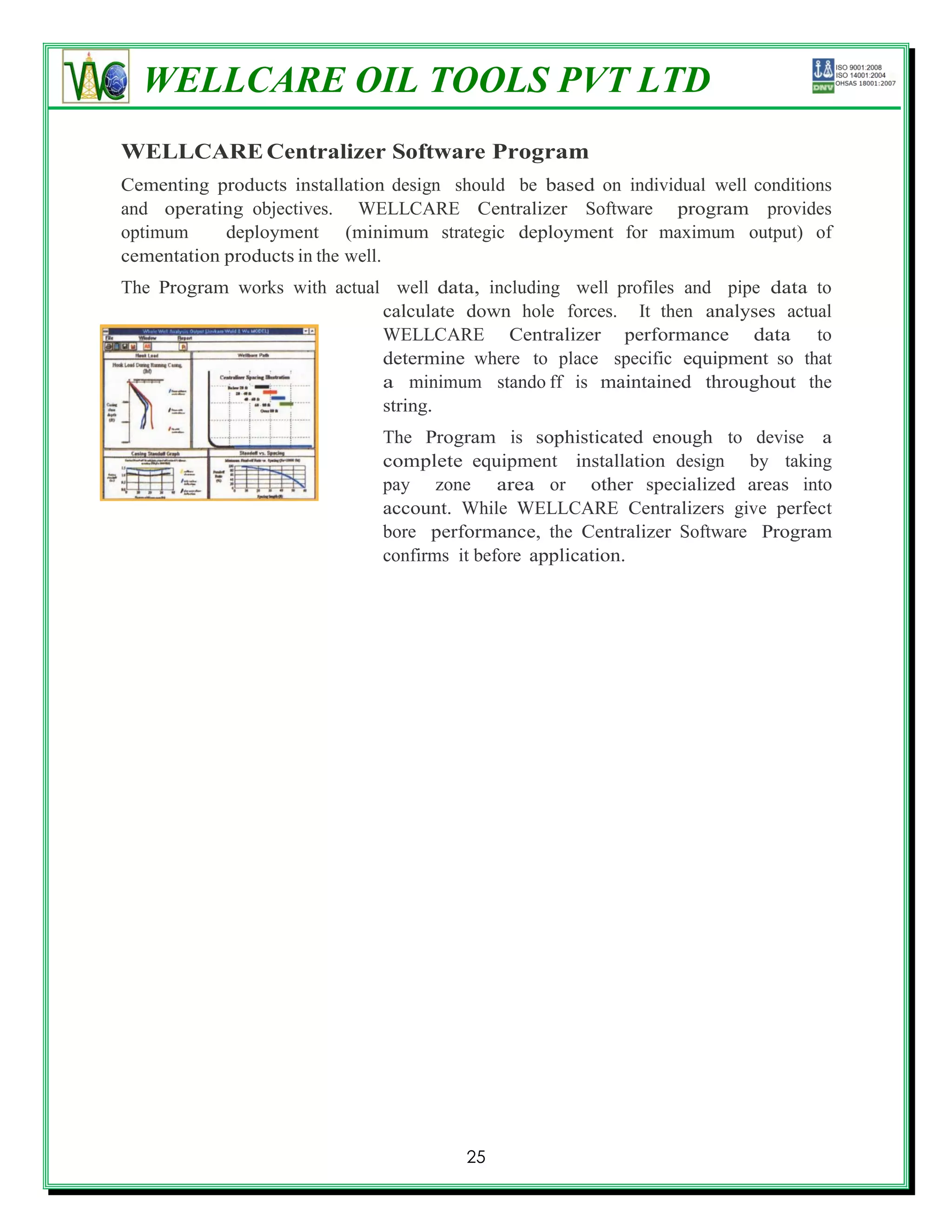 WELLCARE OIL TOOLS PVT LTD
WELLCARE Centralizer Software Program
Cementing products installation design should be based on individual well conditions
and operating objectives. WELLCARE Centralizer Software program provides
optimum     deployment (minimum strategic deployment for maximum output) of
cementation products in the well.
The Program works with actual well data, including well profiles and pipe data to
                             calculate down hole forces. It then analyses actual
                             WELLCARE Centralizer performance data to
                             determine where to place specific equipment so that
                             a minimum stando ff is maintained throughout the
                             string.
                              The Program is sophisticated enough to devise a
                              complete equipment installation design by taking
                              pay zone area or other specialized areas into
                              account. While WELLCARE Centralizers give perfect
                              bore performance, the Centralizer Software Program
                              confirms it before application.




                                        25
 