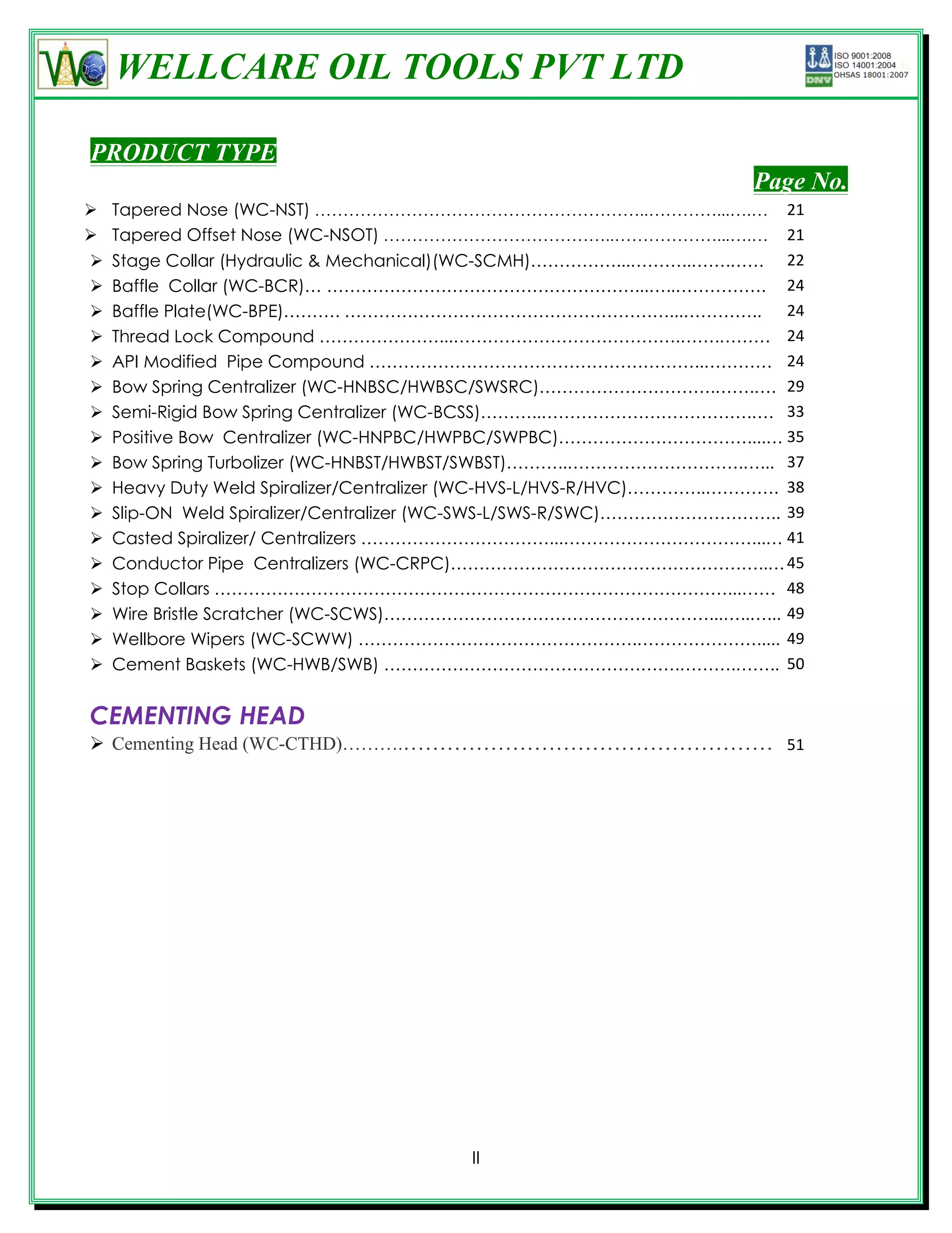 WELLCARE OIL TOOLS PVT LTD

PRODUCT TYPE
                                                                       Page No.
   Tapered Nose (WC-NST) …………………………………………………..…………...….… 21
   Tapered Offset Nose (WC-NSOT) …………………………………..………………...….… 21
   Stage Collar (Hydraulic & Mechanical)(WC-SCMH)……………...………..…….…… 22
   Baffle Collar (WC-BCR)… ………………………………………………...…..……………. 24
   Baffle Plate(WC-BPE)………. …………………………………………………...………….. 24
   Thread Lock Compound …………………...………………………………….…….……… 24
   API Modified Pipe Compound …………………………………………………..………… 24
   Bow Spring Centralizer (WC-HNBSC/HWBSC/SWSRC)………………………….…….…. 29
   Semi-Rigid Bow Spring Centralizer (WC-BCSS)………..……………………………….…. 33
   Positive Bow Centralizer (WC-HNPBC/HWPBC/SWPBC)……………………………....… 35
   Bow Spring Turbolizer (WC-HNBST/HWBST/SWBST)………..………………………….…... 37
   Heavy Duty Weld Spiralizer/Centralizer (WC-HVS-L/HVS-R/HVC)…………..…………. 38
   Slip-ON Weld Spiralizer/Centralizer (WC-SWS-L/SWS-R/SWC)………………………….. 39
   Casted Spiralizer/ Centralizers ……………………………...……………………………...… 41
   Conductor Pipe Centralizers (WC-CRPC)………………………………………………..… 45
   Stop Collars ………………………………………………………………………………...…… 48
   Wire Bristle Scratcher (WC-SCWS)…………………………………………………...…..…... 49
   Wellbore Wipers (WC-SCWW) ………………………………………….…………………..... 49
   Cement Baskets (WC-HWB/SWB) …………………………………………….……….…….. 50


CEMENTING HEAD
 Cementing Head (WC-CTHD)……….…………………………………………… 51




                                         II
 
