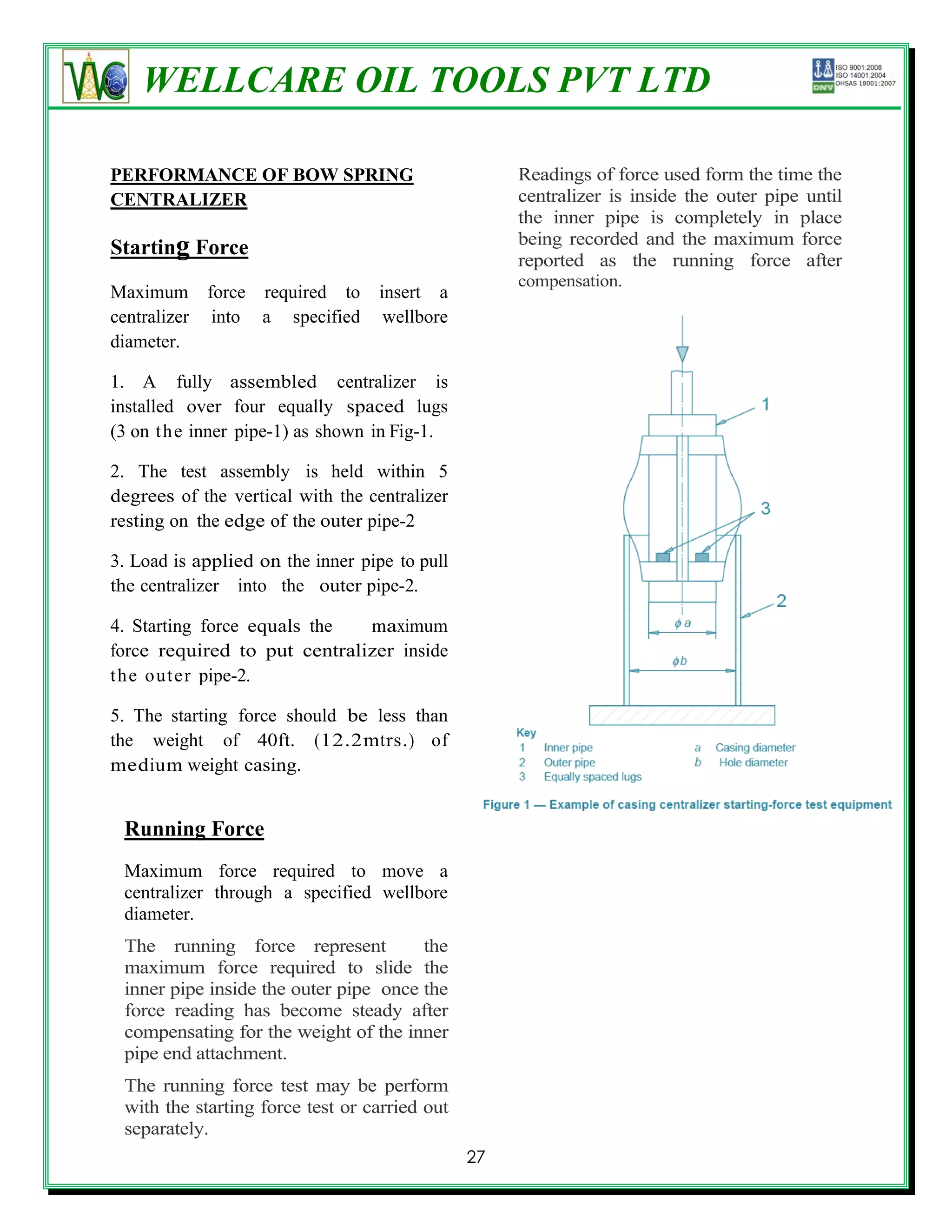 WELLCARE OIL TOOLS PVT LTD

PERFORMANCE OF BOW SPRING                           Readings of force used form the time the
CENTRALIZER                                         centralizer is inside the outer pipe until
                                                    the inner pipe is completely in place
                                                    being recorded and the maximum force
Starting Force
                                                    reported as the running force after
                                                    compensation.
Maximum force required to          insert a
centralizer into a specified        wellbore
diameter.

1. A fully assembled centralizer is
installed over four equally spaced lugs
(3 on t h e inner pipe-1) as shown in Fig-1.

2. The test assembly is held within 5
degrees of the vertical with the centralizer
resting on the edge of the outer pipe-2

3. Load is applied on the inner pipe to pull
the centralizer into the outer pipe-2.

4. Starting force equals the  maximum
force required to put centralizer inside
t he out er pipe-2.

5. The starting force should be less than
the weight of 40ft. (12.2mtrs.) of
medium weight casing.


 Running Force
 Maximum force required to move a
 centralizer through a specified wellbore
 diameter.
 The running force represent           the
 maximum force required to slide the
 inner pipe inside the outer pipe once the
 force reading has become steady after
 compensating for the weight of the inner
 pipe end attachment.
 The running force test may be perform
 with the starting force test or carried out
 separately.
                                               27
 