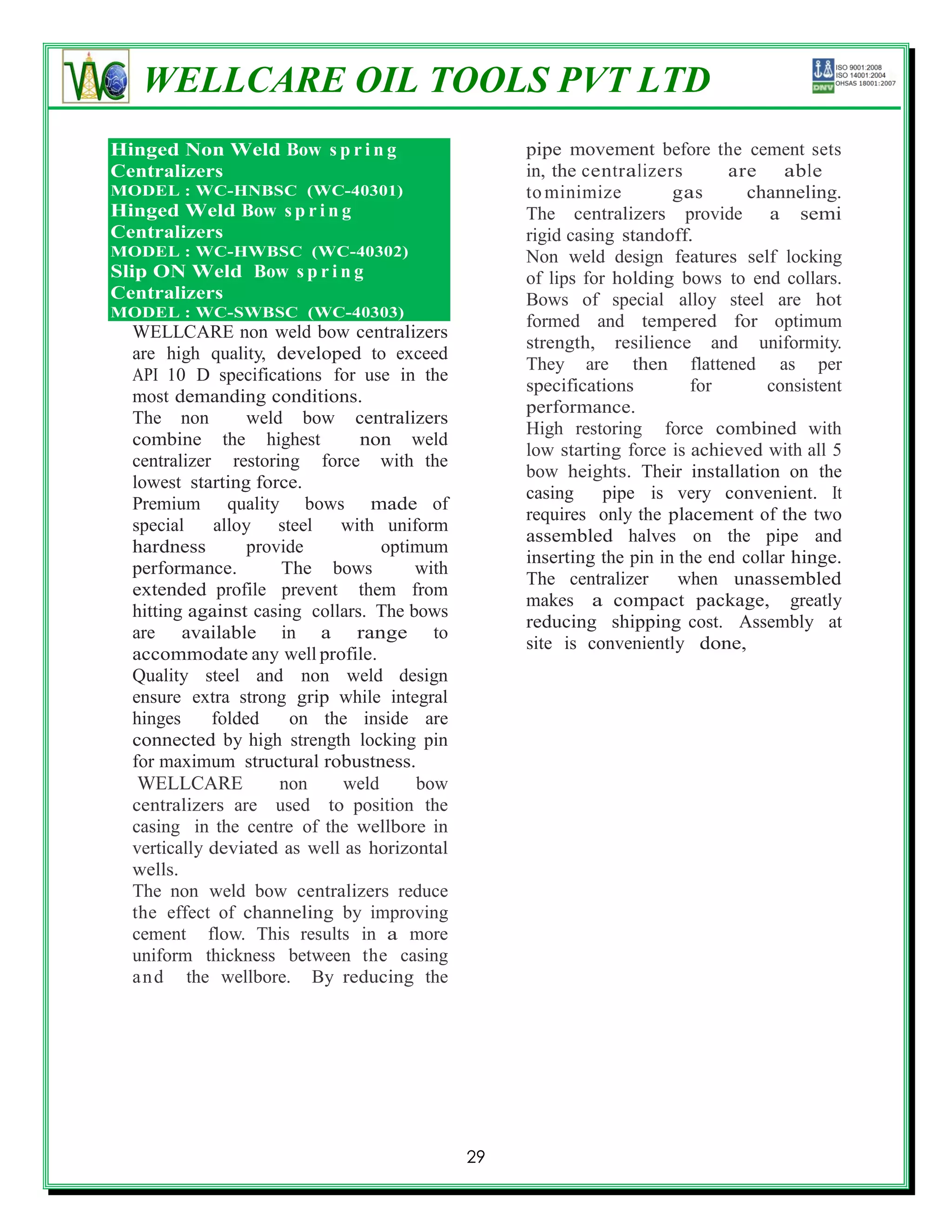 WELLCARE OIL TOOLS PVT LTD
Hinged Non Weld Bow s p r i n g                    pipe movement before the cement sets
Centralizers                                       in, the centralizers       are able
MODEL : WC-HNBSC (WC-40301)                        to minimize         gas       channeling.
Hinged Weld Bow s p r i n g                        The centralizers provide a semi
Centralizers                                       rigid casing standoff.
MODEL : WC-HWBSC (WC-40302)                        Non weld design features self locking
Slip ON Weld Bow s p r i n g                       of lips for holding bows to end collars.
Centralizers                                       Bows of special alloy steel are hot
MODEL : WC-SWBSC (WC-40303)
                                                   formed and tempered for optimum
  WELLCARE non weld bow centralizers
                                                   strength, resilience and uniformity.
  are high quality, developed to exceed
                                                   They are then flattened as per
  API 10 D specifications for use in the
                                                   specifications         for      consistent
  most demanding conditions.
                                                   performance.
  The non         weld bow centralizers
                                                   High restoring force combined with
  combine the highest           non weld
                                                   low starting force is achieved with all 5
  centralizer restoring force with the
                                                   bow heights. Their installation on the
  lowest starting force.
                                                   casing     pipe is very convenient. It
  Premium quality bows made of
                                                   requires only the placement of the two
  special    alloy steel     with uniform
                                                   assembled halves on the pipe and
  hardness        provide          optimum
                                                   inserting the pin in the end collar hinge.
  performance.        The bows         with
                                                   The centralizer      when unassembled
  extended profile prevent them from
                                                   makes a compact package, greatly
  hitting against casing collars. The bows
                                                   reducing shipping cost. Assembly at
  are available in a range to
                                                   site is conveniently done,
  accommodate any well profile.
  Quality steel and non weld design
  ensure extra strong grip while integral
  hinges     folded    on the inside are
  connected by high strength locking pin
  for maximum structural robustness.
   WELLCARE           non     weld     bow
  centralizers are used to position the
  casing in the centre of the wellbore in
  vertically deviated as well as horizontal
  wells.
  The non weld bow centralizers reduce
  the effect of channeling by improving
  cement flow. This results in a more
  uniform thickness between the casing
  a n d the wellbore. By reducing the




                                              29
 