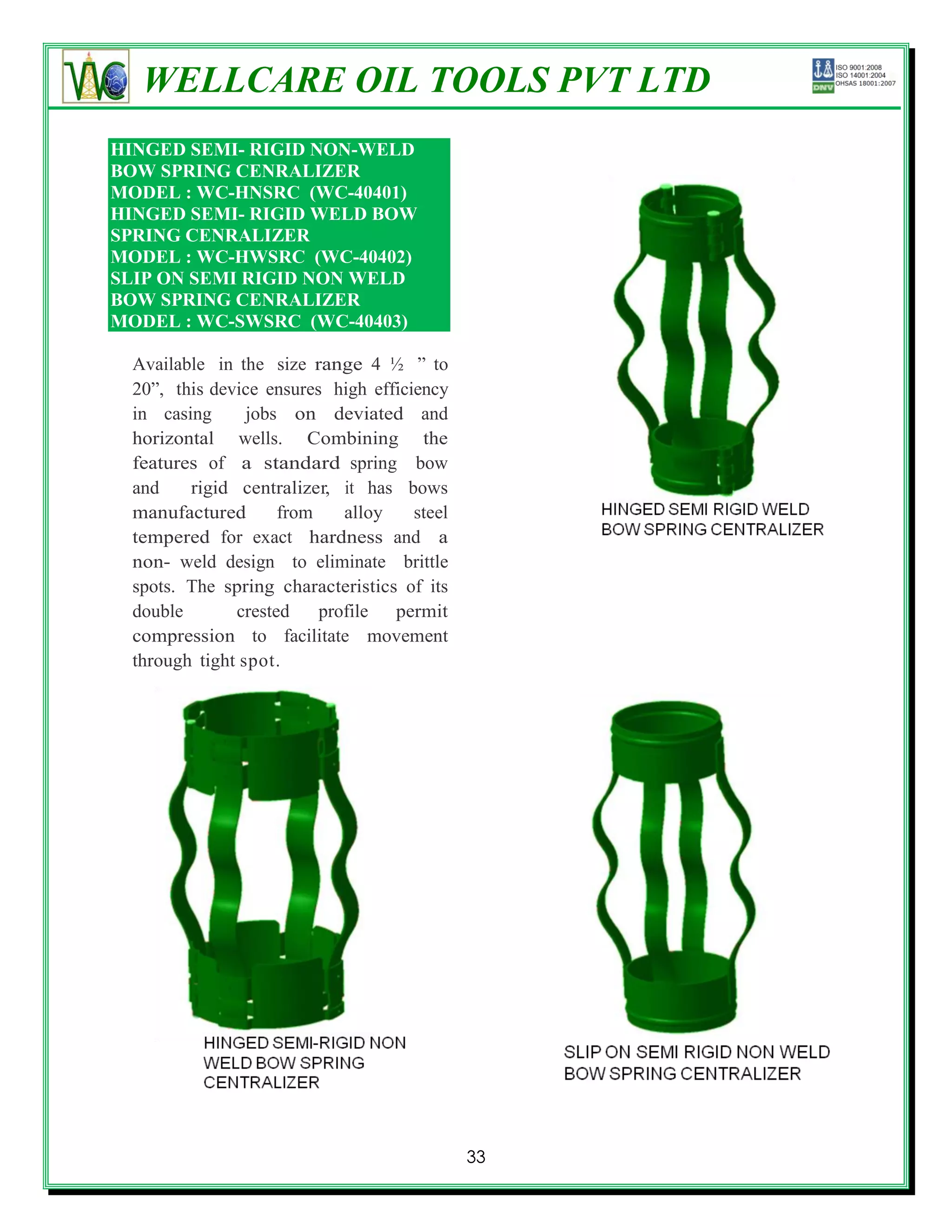 WELLCARE OIL TOOLS PVT LTD
HINGED SEMI- RIGID NON-WELD
BOW SPRING CENRALIZER
MODEL : WC-HNSRC (WC-40401)
HINGED SEMI- RIGID WELD BOW
SPRING CENRALIZER
MODEL : WC-HWSRC (WC-40402)
SLIP ON SEMI RIGID NON WELD
BOW SPRING CENRALIZER
MODEL : WC-SWSRC (WC-40403)

 Available in the size range 4 ½ ‖ to
 20‖, this device ensures high efficiency
 in casing      jobs on deviated and
 horizontal wells. Combining the
 features of a standard spring bow
 and    rigid centralizer, it has bows
 manufactured       from    alloy    steel
 tempered for exact hardness and a
 non- weld design to eliminate brittle
 spots. The spring characteristics of its
 double       crested    profile permit
 compression to facilitate movement
 through tight spot.




                                             33
 