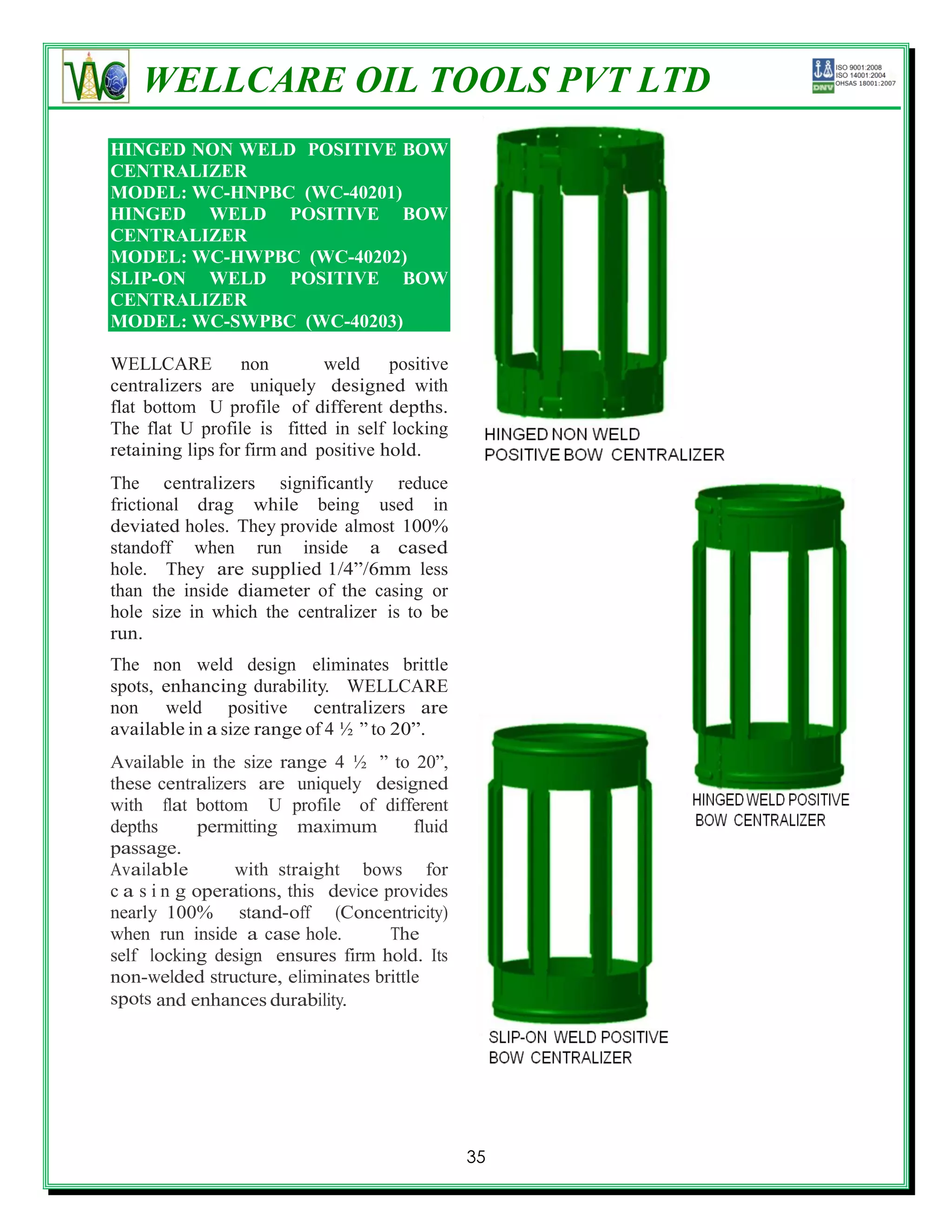 WELLCARE OIL TOOLS PVT LTD
HINGED NON WELD POSITIVE BOW
CENTRALIZER
MODEL: WC-HNPBC (WC-40201)
HINGED WELD POSITIVE BOW
CENTRALIZER
MODEL: WC-HWPBC (WC-40202)
SLIP-ON WELD POSITIVE BOW
CENTRALIZER
MODEL: WC-SWPBC (WC-40203)

WELLCARE          non        weld     positive
centralizers are uniquely designed with
flat bottom U profile of different depths.
The flat U profile is fitted in self locking
retaining lips for firm and positive hold.
The centralizers significantly reduce
frictional drag while being used in
deviated holes. They provide almost 100%
standoff when run inside a cased
hole. They are supplied 1/4‖/6mm less
than the inside diameter of the casing or
hole size in which the centralizer is to be
run.
The non weld design eliminates brittle
spots, enhancing durability. WELLCARE
non weld positive centralizers are
available in a size range of 4 ½ ‖ to 20‖.
Available in the size range 4 ½ ‖ to 20‖,
these centralizers are uniquely designed
with flat bottom U profile of different
depths       permitting maximum        fluid
passage.
Available        with straight bows for
c a s i n g operations, this device provides
nearly 100% stand-off (Concentricity)
when run inside a case hole.         The
self locking design ensures firm hold. Its
non-welded structure, eliminates brittle
spots and enhances durability.




                                                 35
 