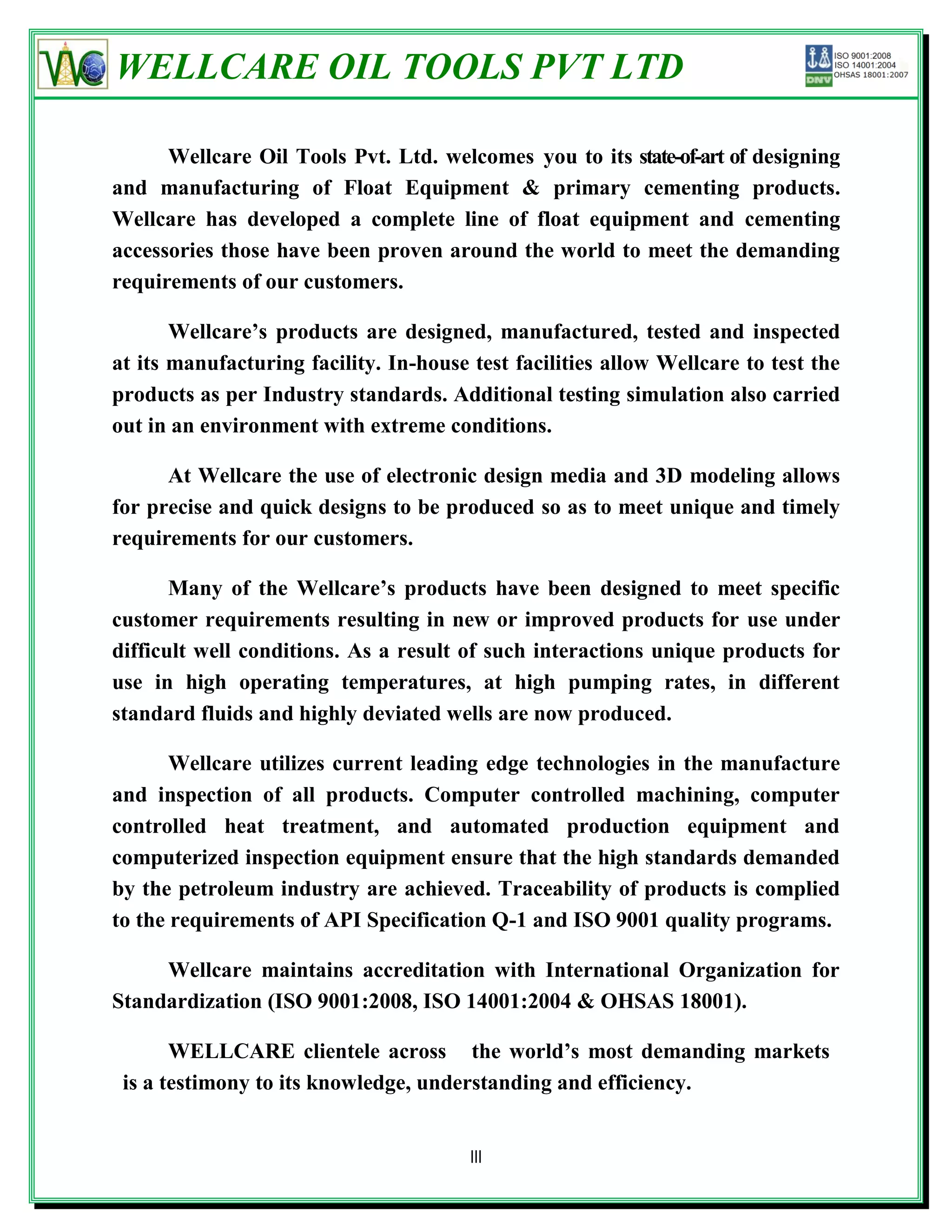 WELLCARE OIL TOOLS PVT LTD

      Wellcare Oil Tools Pvt. Ltd. welcomes you to its state-of-art of designing
and manufacturing of Float Equipment & primary cementing products.
Wellcare has developed a complete line of float equipment and cementing
accessories those have been proven around the world to meet the demanding
requirements of our customers.

       Wellcare’s products are designed, manufactured, tested and inspected
at its manufacturing facility. In-house test facilities allow Wellcare to test the
products as per Industry standards. Additional testing simulation also carried
out in an environment with extreme conditions.

      At Wellcare the use of electronic design media and 3D modeling allows
for precise and quick designs to be produced so as to meet unique and timely
requirements for our customers.

       Many of the Wellcare’s products have been designed to meet specific
customer requirements resulting in new or improved products for use under
difficult well conditions. As a result of such interactions unique products for
use in high operating temperatures, at high pumping rates, in different
standard fluids and highly deviated wells are now produced.

       Wellcare utilizes current leading edge technologies in the manufacture
and inspection of all products. Computer controlled machining, computer
controlled heat treatment, and automated production equipment and
computerized inspection equipment ensure that the high standards demanded
by the petroleum industry are achieved. Traceability of products is complied
to the requirements of API Specification Q-1 and ISO 9001 quality programs.

     Wellcare maintains accreditation with International Organization for
Standardization (ISO 9001:2008, ISO 14001:2004 & OHSAS 18001).

       WELLCARE clientele across the world’s most demanding markets
 is a testimony to its knowledge, understanding and efficiency.


                                        III
 