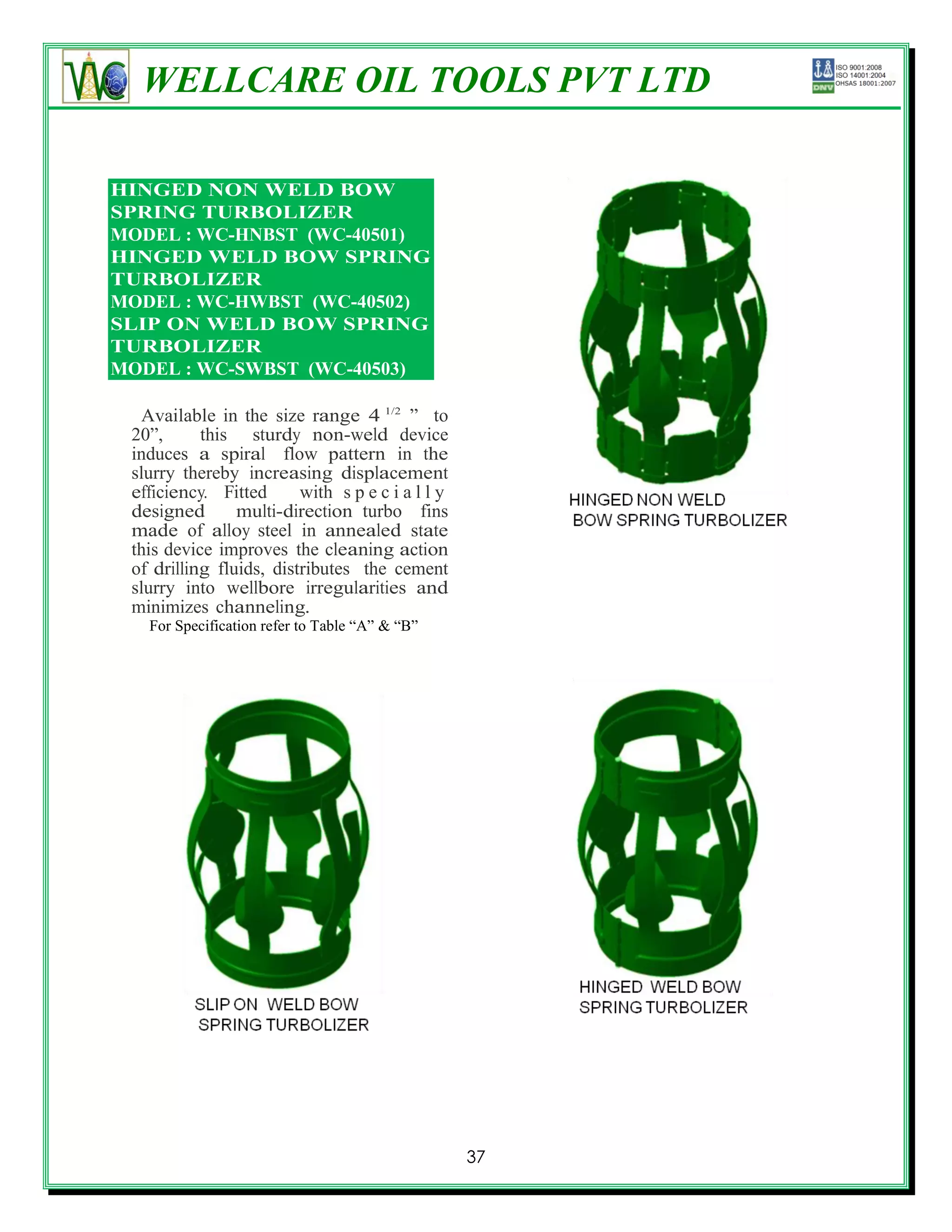 WELLCARE OIL TOOLS PVT LTD
HI TURBOLIZER

HINGED NON WELD BOW
SPRING TURBOLIZER
MODEL : WC-HNBST (WC-40501)
HINGED WELD BOW SPRING
TURBOLIZER
MODEL : WC-HWBST (WC-40502)
SLIP ON WELD BOW SPRING
TURBOLIZER
MODEL : WC-SWBST (WC-40503)

  Available in the size range 4 1/2 ‖ to
 20‖,      this sturdy non-weld device
 induces a spiral flow pattern in the
 slurry thereby increasing displacement
 efficiency. Fitted      with s p e c i a l l y
 designed       multi-direction turbo fins
 made of alloy steel in annealed state
 this device improves the cleaning action
 of drilling fluids, distributes the cement
 slurry into wellbore irregularities and
 minimizes channeling.
   For Specification refer to Table ―A‖ & ―B‖




                                                  37
 