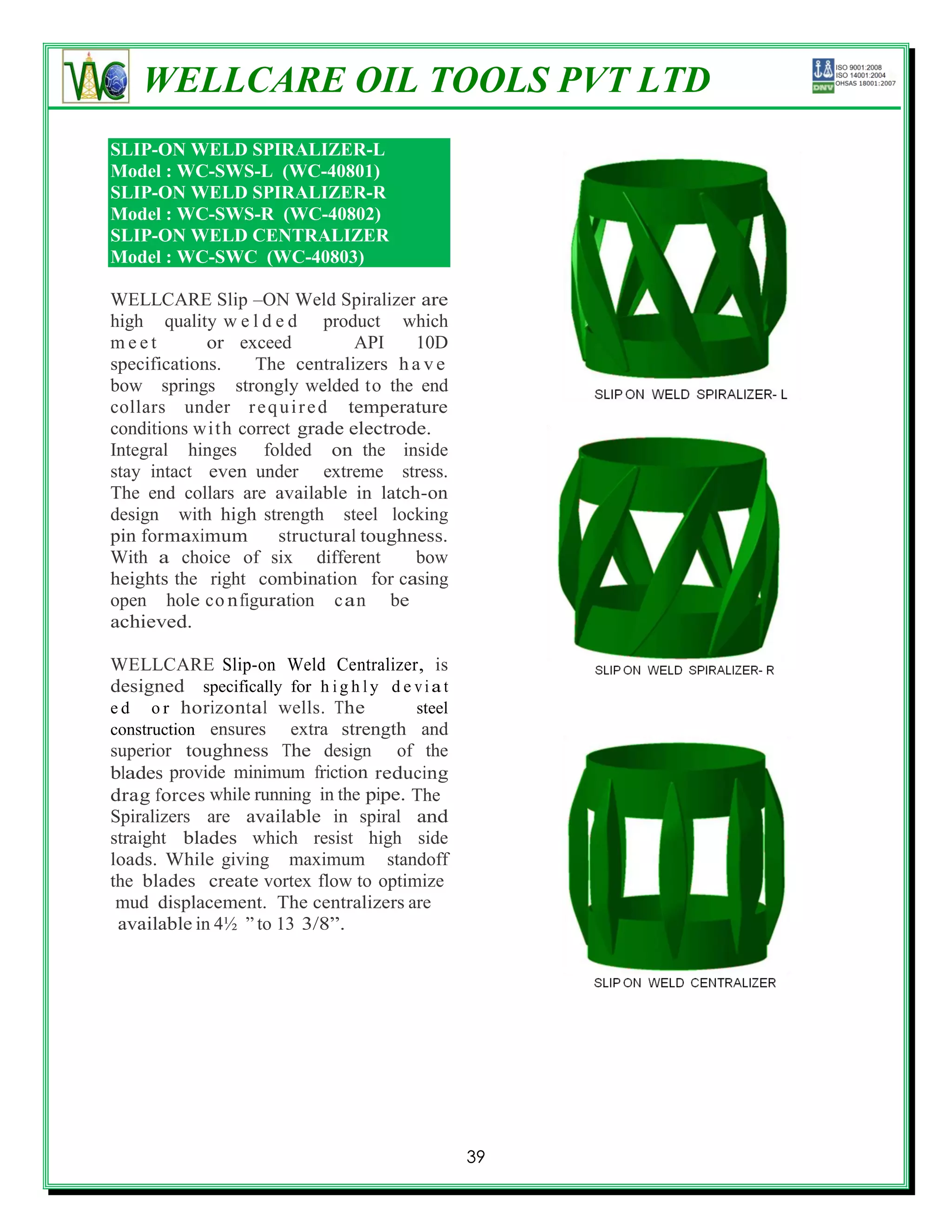 WELLCARE OIL TOOLS PVT LTD
SLIP-ON WELD SPIRALIZER-L
Model : WC-SWS-L (WC-40801)
SLIP-ON WELD SPIRALIZER-R
Model : WC-SWS-R (WC-40802)
SLIP-ON WELD CENTRALIZER
Model : WC-SWC (WC-40803)

WELLCARE Slip –ON Weld Spiralizer are
high quality w e l d e d product which
meet         or exceed           API    10D
specifications.     The centralizers h a v e
bow springs strongly welded to the end
collars under r e q u i r e d temperature
conditions wi t h correct grade electrode.
Integral hinges folded on the inside
stay intact even under extreme stress.
The end collars are available in latch-on
design with high strength steel locking
pin for maximum        structural toughness.
With a choice of six different          bow
heights the right combination for casing
open hole c o n figuration c a n be
achieved.

WELLCARE Slip-on Weld Centralizer, is
designed specifically for h i g h l y d e v i a t
e d o r horizontal wells. The             steel
construction ensures extra strength and
superior toughness The design of the
blades provide minimum friction reducing
drag forces while running in the pipe. The
Spiralizers are available in spiral and
straight blades which resist high side
loads. While giving maximum standoff
the blades create vortex flow to optimize
 mud displacement. The centralizers are
 available in 4½ ‖ to 13 3/8‖.




                                                    39
 