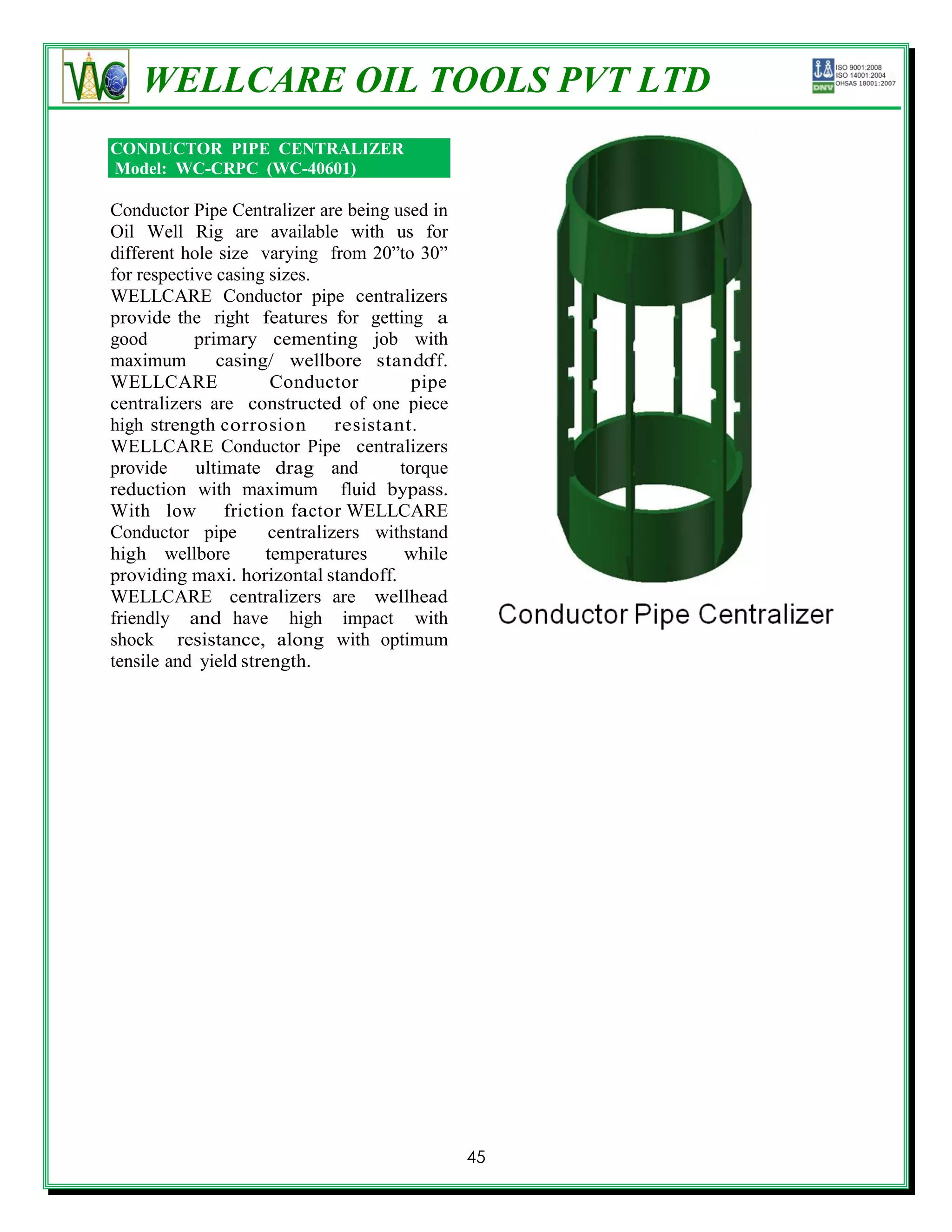 WELLCARE OIL TOOLS PVT LTD
CONDUCTOR PIPE CENTRALIZER
Model: WC-CRPC (WC-40601)

Conductor Pipe Centralizer are being used in
Oil Well Rig are available with us for
different hole size varying from 20‖to 30‖
for respective casing sizes.
WELLCARE Conductor pipe centralizers
provide the right features for getting a
good        primary cementing job with
maximum        casing/ wellbore stando     ff.
WELLCARE              Conductor          pipe
centralizers are constructed of one piece
high strength corrosion        resistant.
WELLCARE Conductor Pipe centralizers
provide     ultimate drag and          torque
reduction with maximum fluid bypass.
With low friction factor WELLCARE
Conductor pipe        centralizers withstand
high wellbore        temperatures       while
providing maxi. horizontal standoff.
WELLCARE centralizers are wellhead
friendly and have high impact with
shock resistance, along with optimum
tensile and yield strength.




                                                 45
 