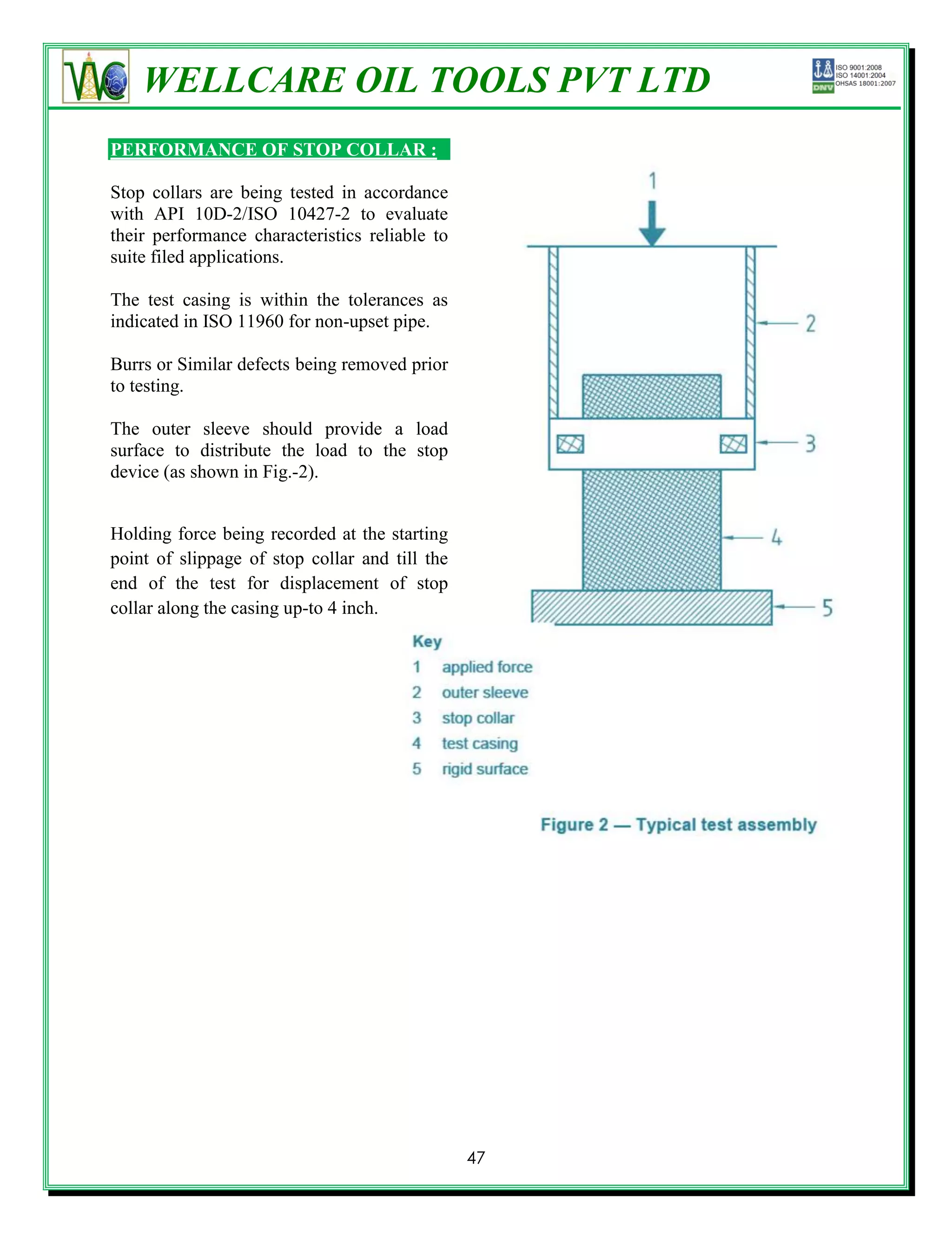 WELLCARE OIL TOOLS PVT LTD
PERFORMANCE OF STOP COLLAR :

Stop collars are being tested in accordance
with API 10D-2/ISO 10427-2 to evaluate
their performance characteristics reliable to
suite filed applications.

The test casing is within the tolerances as
indicated in ISO 11960 for non-upset pipe.

Burrs or Similar defects being removed prior
to testing.

The outer sleeve should provide a load
surface to distribute the load to the stop
device (as shown in Fig.-2).


Holding force being recorded at the starting
point of slippage of stop collar and till the
end of the test for displacement of stop
collar along the casing up-to 4 inch.




                                                47
 
