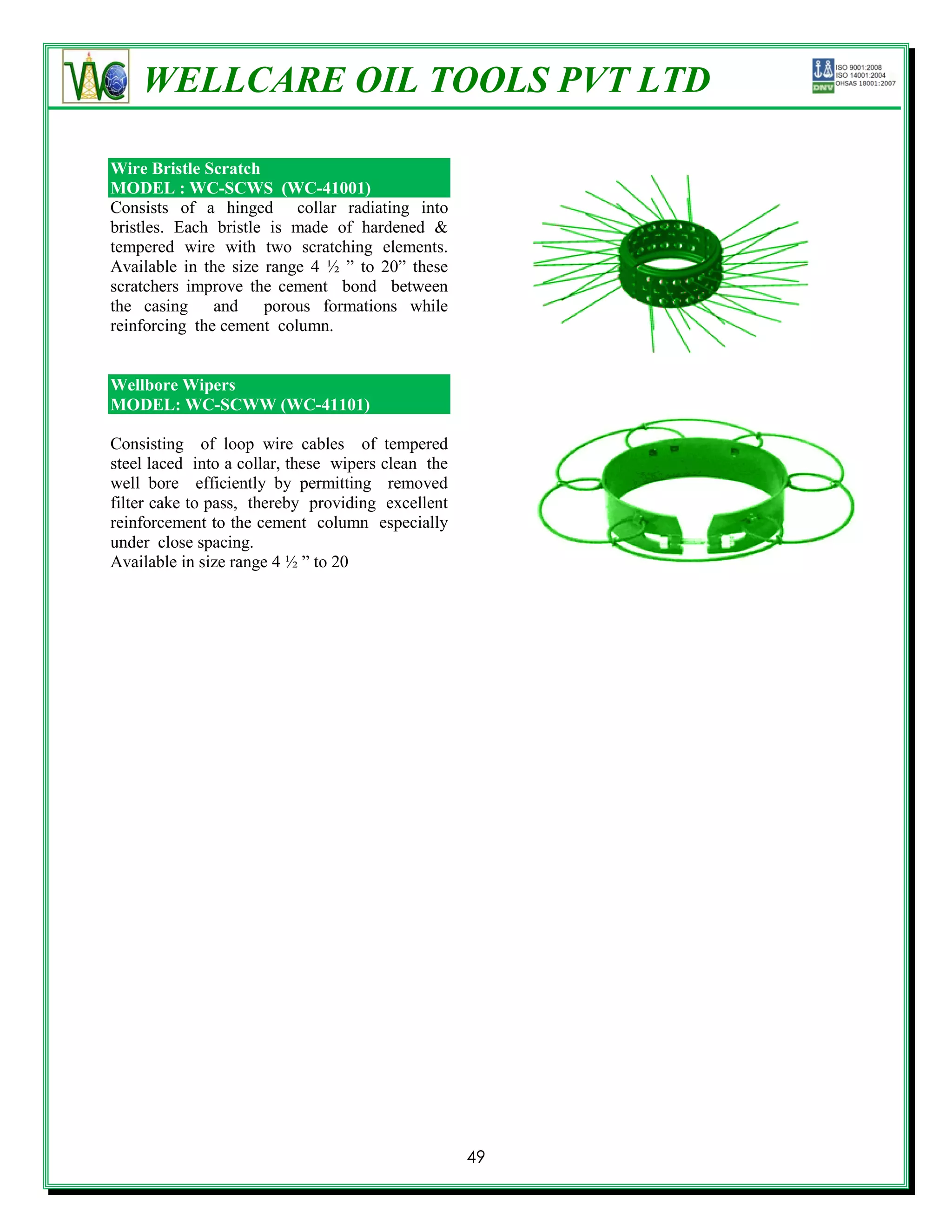 WELLCARE OIL TOOLS PVT LTD

Wire Bristle Scratch
MODEL : WC-SCWS (WC-41001)
Consists of a hinged collar radiating into
bristles. Each bristle is made of hardened &
tempered wire with two scratching elements.
Available in the size range 4 ½ ‖ to 20‖ these
scratchers improve the cement bond between
the casing and porous formations while
reinforcing the cement column.


Wellbore Wipers
MODEL: WC-SCWW (WC-41101)

Consisting of loop wire cables of tempered
steel laced into a collar, these wipers clean the
well bore efficiently by permitting removed
filter cake to pass, thereby providing excellent
reinforcement to the cement column especially
under close spacing.
Available in size range 4 ½ ‖ to 20




                                                    49
 