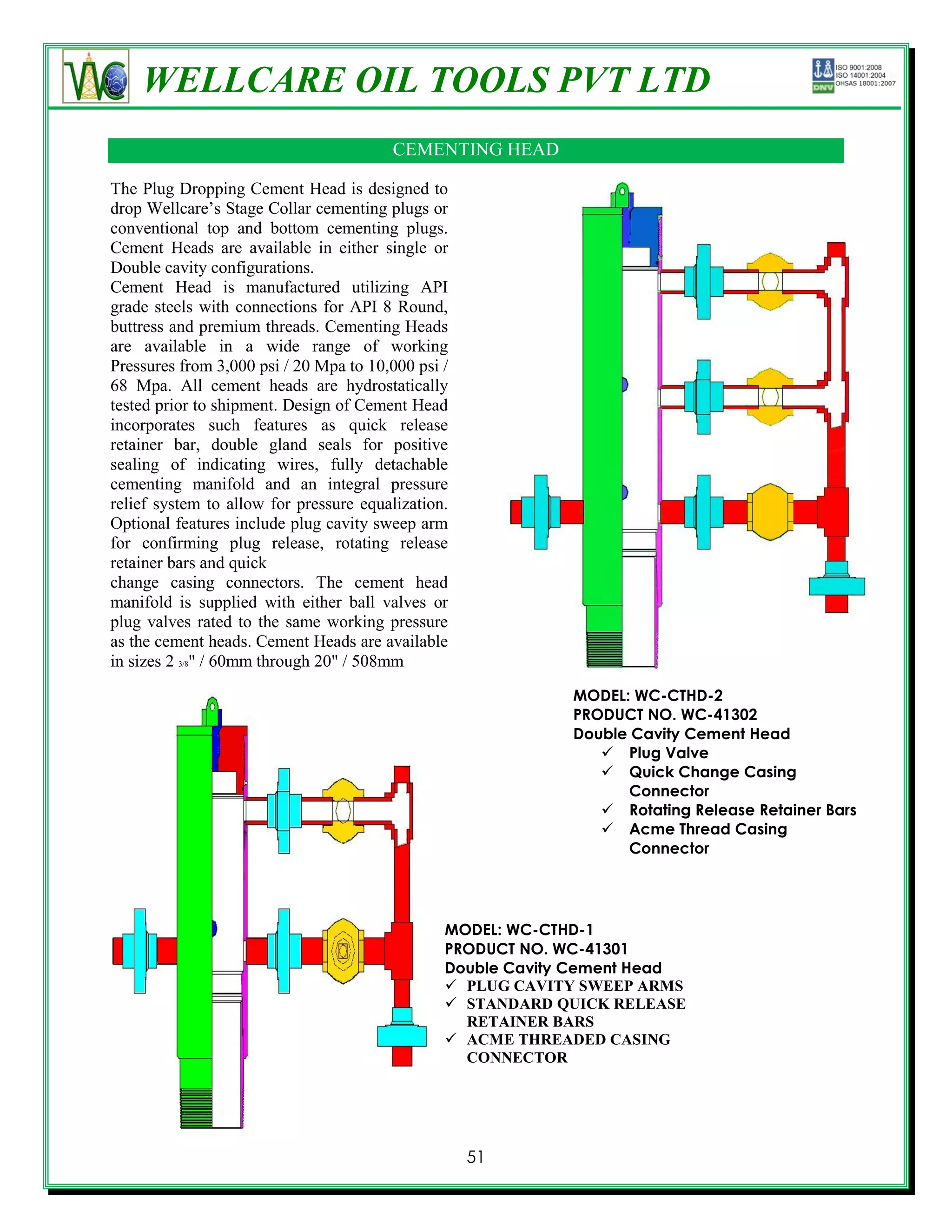 WELLCARE OIL TOOLS PVT LTD
                                        CEMENTING HEAD

The Plug Dropping Cement Head is designed to
drop Wellcare’s Stage Collar cementing plugs or
conventional top and bottom cementing plugs.
Cement Heads are available in either single or
Double cavity configurations.
Cement Head is manufactured utilizing API
grade steels with connections for API 8 Round,
buttress and premium threads. Cementing Heads
are available in a wide range of working
Pressures from 3,000 psi / 20 Mpa to 10,000 psi /
68 Mpa. All cement heads are hydrostatically
tested prior to shipment. Design of Cement Head
incorporates such features as quick release
retainer bar, double gland seals for positive
sealing of indicating wires, fully detachable
cementing manifold and an integral pressure
relief system to allow for pressure equalization.
Optional features include plug cavity sweep arm
for confirming plug release, rotating release
retainer bars and quick
change casing connectors. The cement head
manifold is supplied with either ball valves or
plug valves rated to the same working pressure
as the cement heads. Cement Heads are available
in sizes 2 3/8" / 60mm through 20" / 508mm
                                                             MODEL: WC-CTHD-2
                                                             PRODUCT NO. WC-41302
                                                             Double Cavity Cement Head
                                                                 Plug Valve
                                                                 Quick Change Casing
                                                                   Connector
                                                                 Rotating Release Retainer Bars
                                                                 Acme Thread Casing
                                                                   Connector




                                                MODEL: WC-CTHD-1
                                                PRODUCT NO. WC-41301
                                                Double Cavity Cement Head
                                                 PLUG CAVITY SWEEP ARMS
                                                 STANDARD QUICK RELEASE
                                                  RETAINER BARS
                                                 ACME THREADED CASING
                                                  CONNECTOR




                                                    51
 