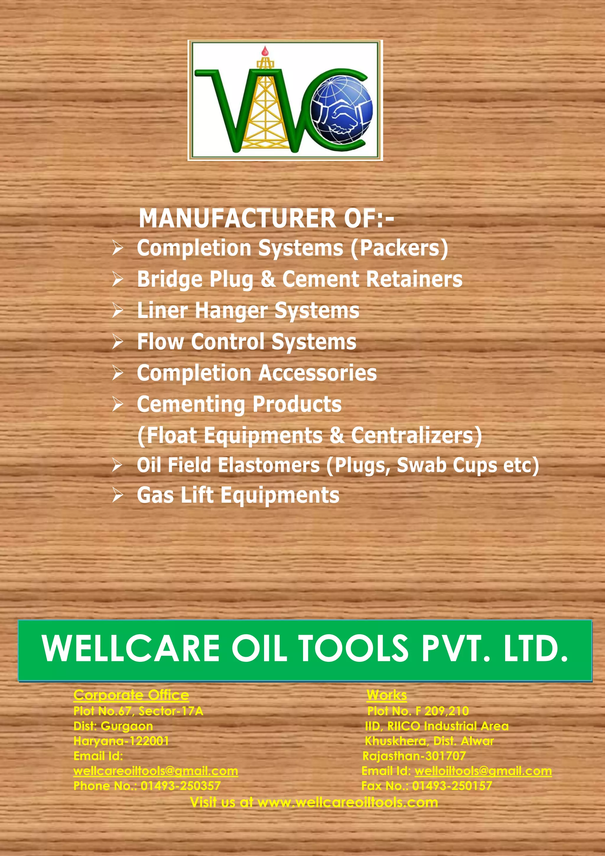 MANUFACTURER OF:-
         Completion Systems (Packers)
         Bridge Plug & Cement Retainers
         Liner Hanger Systems
         Flow Control Systems
         Completion Accessories
         Cementing Products
          (Float Equipments & Centralizers)
       Oil Field Elastomers (Plugs, Swab Cups etc)
       Gas Lift Equipments




WELLCARE OIL TOOLS PVT. LTD.
 Corporate Office                            Works
 Plot No.67, Sector-17A                       Plot No. F 209,210
 Dist: Gurgaon                               IID, RIICO Industrial Area
 Haryana-122001                              Khuskhera, Dist. Alwar
 Email Id:                                  Rajasthan-301707
 wellcareoiltools@gmail.com                 Email Id: welloiltools@gmail.com
 Phone No.: 01493-250357                    Fax No.: 01493-250157
                    Visit us at www.wellcareoiltools.com
 