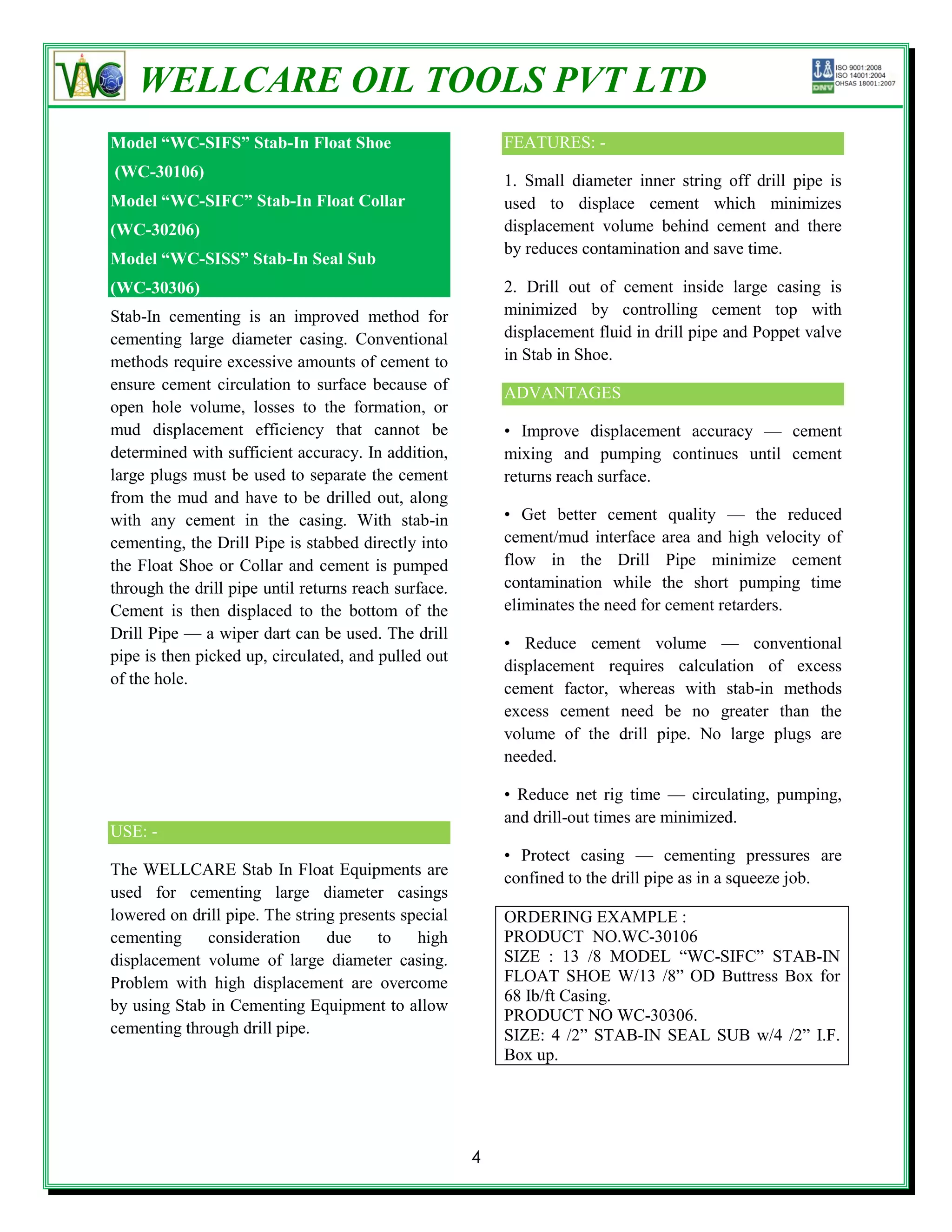 WELLCARE OIL TOOLS PVT LTD
Model “WC-SIFS” Stab-In Float Shoe                        FEATURES: -
(WC-30106)
                                                          1. Small diameter inner string off drill pipe is
Model “WC-SIFC” Stab-In Float Collar                      used to displace cement which minimizes
(WC-30206)                                                displacement volume behind cement and there
                                                          by reduces contamination and save time.
Model “WC-SISS” Stab-In Seal Sub
(WC-30306)                                                2. Drill out of cement inside large casing is
Stab-In cementing is an improved method for               minimized by controlling cement top with
cementing large diameter casing. Conventional             displacement fluid in drill pipe and Poppet valve
methods require excessive amounts of cement to            in Stab in Shoe.
ensure cement circulation to surface because of           ADVANTAGES
open hole volume, losses to the formation, or
mud displacement efficiency that cannot be                • Improve displacement accuracy — cement
determined with sufficient accuracy. In addition,         mixing and pumping continues until cement
large plugs must be used to separate the cement           returns reach surface.
from the mud and have to be drilled out, along
with any cement in the casing. With stab-in               • Get better cement quality — the reduced
cementing, the Drill Pipe is stabbed directly into        cement/mud interface area and high velocity of
the Float Shoe or Collar and cement is pumped             flow in the Drill Pipe minimize cement
through the drill pipe until returns reach surface.       contamination while the short pumping time
Cement is then displaced to the bottom of the             eliminates the need for cement retarders.
Drill Pipe — a wiper dart can be used. The drill
                                                          • Reduce cement volume — conventional
pipe is then picked up, circulated, and pulled out
                                                          displacement requires calculation of excess
of the hole.
                                                          cement factor, whereas with stab-in methods
                                                          excess cement need be no greater than the
                                                          volume of the drill pipe. No large plugs are
                                                          needed.

                                                          • Reduce net rig time — circulating, pumping,
                                                          and drill-out times are minimized.
USE: -
                                                          • Protect casing — cementing pressures are
The WELLCARE Stab In Float Equipments are                 confined to the drill pipe as in a squeeze job.
used for cementing large diameter casings
lowered on drill pipe. The string presents special        ORDERING EXAMPLE :
cementing    consideration      due    to    high         PRODUCT NO.WC-30106
displacement volume of large diameter casing.             SIZE : 13 /8 MODEL ―WC-SIFC‖ STAB-IN
Problem with high displacement are overcome               FLOAT SHOE W/13 /8‖ OD Buttress Box for
                                                          68 Ib/ft Casing.
by using Stab in Cementing Equipment to allow
                                                          PRODUCT NO WC-30306.
cementing through drill pipe.                             SIZE: 4 /2‖ STAB-IN SEAL SUB w/4 /2‖ I.F.
                                                          Box up.




                                                      4
 