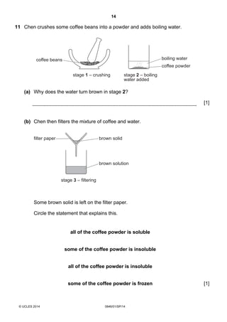14
© UCLES 2014 0846/01/SP/14
11 Chen crushes some coffee beans into a powder and adds boiling water.
boiling water
stage 2 – boiling
water added
stage 1 – crushing
coffee powder
coffee beans
(a) Why does the water turn brown in stage 2?
[1]
(b) Chen then filters the mixture of coffee and water.
brown solution
stage 3 – filtering
brown solidfilter paper
Some brown solid is left on the filter paper.
Circle the statement that explains this.
all of the coffee powder is soluble
some of the coffee powder is insoluble
all of the coffee powder is insoluble
some of the coffee powder is frozen [1]
 