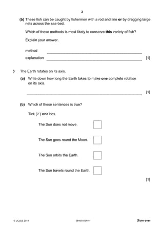 3
© UCLES 2014 0846/01/SP/14 [Turn over
(b) These fish can be caught by fishermen with a rod and line or by dragging large
nets across the sea-bed.
Which of these methods is most likely to conserve this variety of fish?
Explain your answer.
method
explanation [1]
3 The Earth rotates on its axis.
(a) Write down how long the Earth takes to make one complete rotation
on its axis.
[1]
(b) Which of these sentences is true?
Tick ( ) one box.
The Sun does not move.
The Sun goes round the Moon.
The Sun orbits the Earth.
The Sun travels round the Earth.
[1]
 