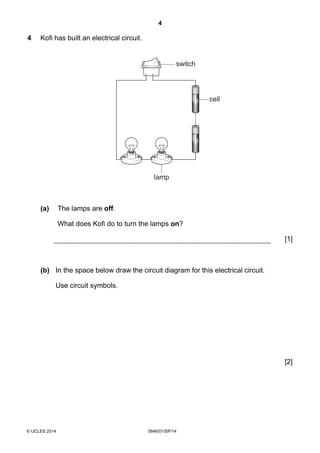 4
© UCLES 2014 0846/01/SP/14
4 Kofi has built an electrical circuit.
cell
lamp
switch
(a) The lamps are off.
What does Kofi do to turn the lamps on?
[1]
(b) In the space below draw the circuit diagram for this electrical circuit.
Use circuit symbols.
[2]
 