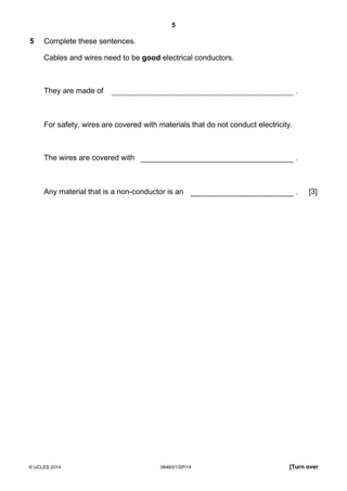 5
© UCLES 2014 0846/01/SP/14 [Turn over
5 Complete these sentences.
Cables and wires need to be good electrical conductors.
They are made of .
For safety, wires are covered with materials that do not conduct electricity.
The wires are covered with .
Any material that is a non-conductor is an . [3]
 