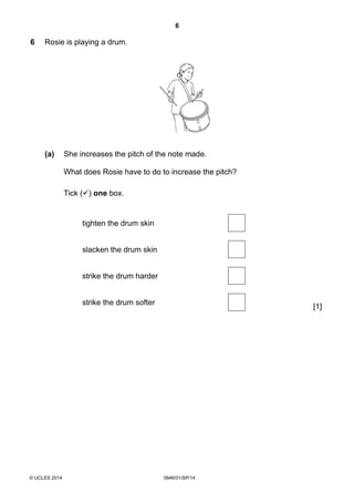 6
© UCLES 2014 0846/01/SP/14
6 Rosie is playing a drum.
(a) She increases the pitch of the note made.
What does Rosie have to do to increase the pitch?
Tick ( ) one box.
tighten the drum skin
[1]
slacken the drum skin
strike the drum harder
strike the drum softer
 