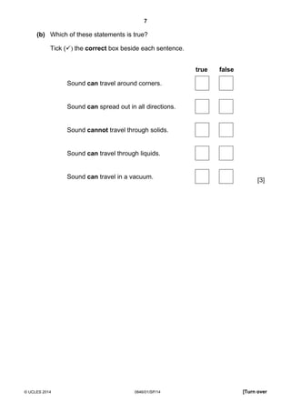 7
© UCLES 2014 0846/01/SP/14 [Turn over
(b) Which of these statements is true?
Tick ( ) the correct box beside each sentence.
true false
[3]
Sound can travel around corners.
Sound can spread out in all directions.
Sound cannot travel through solids.
Sound can travel through liquids.
Sound can travel in a vacuum.
 