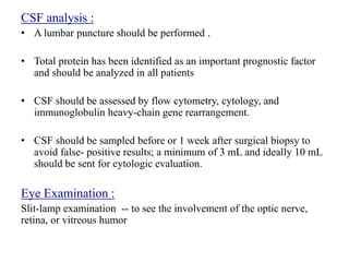 CSF analysis :
• A lumbar puncture should be performed .
• Total protein has been identified as an important prognostic factor
and should be analyzed in all patients
• CSF should be assessed by flow cytometry, cytology, and
immunoglobulin heavy-chain gene rearrangement.
• CSF should be sampled before or 1 week after surgical biopsy to
avoid false- positive results; a minimum of 3 mL and ideally 10 mL
should be sent for cytologic evaluation.
Eye Examination :
Slit-lamp examination -- to see the involvement of the optic nerve,
retina, or vitreous humor
 