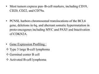 • Most tumors express pan–B-cell markers, including CD19,
CD20, CD22, and CD79a.
• PCNSL harbors chromosomal translocations of the BCL6
gene, deletions in 6q, and aberrant somatic hypermutation in
proto-oncogenes including MYC and PAX5 and Inactivation
of CDKN2A.
• Gene Expression Profiling :
 Type 3 large B-cell lymphoma
 Germinal center B cell
 Activated B-cell lymphoma
 