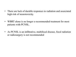 • There are lack of durable responses to radiation and associated
high risk of neurotoxicity.
• WBRT alone is no longer a recommended treatment for most
patients with PCNSL.
• As PCNSL is an infiltrative, multifocal disease, focal radiation
or radiosurgery is not recommended
 