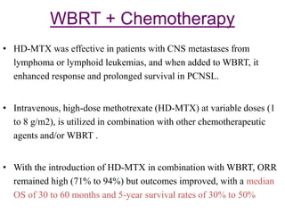 WBRT + Chemotherapy
• HD-MTX was effective in patients with CNS metastases from
lymphoma or lymphoid leukemias, and when added to WBRT, it
enhanced response and prolonged survival in PCNSL.
• Intravenous, high-dose methotrexate (HD-MTX) at variable doses (1
to 8 g/m2), is utilized in combination with other chemotherapeutic
agents and/or WBRT .
• With the introduction of HD-MTX in combination with WBRT, ORR
remained high (71% to 94%) but outcomes improved, with a median
OS of 30 to 60 months and 5-year survival rates of 30% to 50%
 