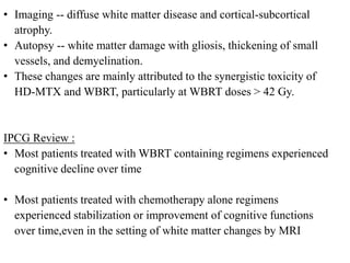 • Imaging -- diffuse white matter disease and cortical-subcortical
atrophy.
• Autopsy -- white matter damage with gliosis, thickening of small
vessels, and demyelination.
• These changes are mainly attributed to the synergistic toxicity of
HD-MTX and WBRT, particularly at WBRT doses > 42 Gy.
IPCG Review :
• Most patients treated with WBRT containing regimens experienced
cognitive decline over time
• Most patients treated with chemotherapy alone regimens
experienced stabilization or improvement of cognitive functions
over time,even in the setting of white matter changes by MRI
 