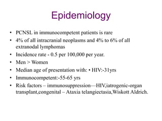 Epidemiology
• PCNSL in immunocompetent patients is rare
• 4% of all intracranial neoplasms and 4% to 6% of all
extranodal lymphomas
• Incidence rate - 0.5 per 100,000 per year.
• Men > Women
• Median age of presentation with: • HIV:-31yrs
• Immunocompetent:-55-65 yrs
• Risk factors – immunosuppression—HIV,iatrogenic-organ
transplant,congenital – Ataxia telangiectasia,Wiskott Aldrich.
 