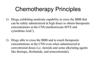 Chemotherapy Principles
1) Drugs exhibiting moderate capability to cross the BBB that
can be safely administered at high doses to obtain therapeutic
concentrations in the CNS (methotrexate-MTX and
cytarabine-AraC).
1) Drugs able to cross the BBB and to reach therapeutic
concentrations in the CNS even when administered at
conventional doses (i.e. steroids and some alkylating agents
like thiotepa, ifosfamide, and temozolomide).
 