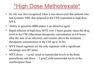 *High Dose Methotrexate*
• Its role was first recognized when it was discovered that patients who
had systemic NHL that relapsed in the CNS responded to high dose
MTX.
• Ability to penetrate BBB makes it an attractive agent
• Rapid infusion of high dose MTX over 3 hours greatly raises the drug
level in the CSF (Maximum therapeutic concentration in 4-6 hours
after the start of an infusion), and remains above the minimum
therapeutic concentration in the CSF up to 24 hrs
• MTX based regimens are the only regimens with a significant
advantage over RT alone .
• MTX doses 􏰁 1 g/m2 result in tumoricidal levels in the brain
parenchyma and doses 􏰁 3 g/m2 yield tumoricidal levels in the
cerebrospinal fluid
 