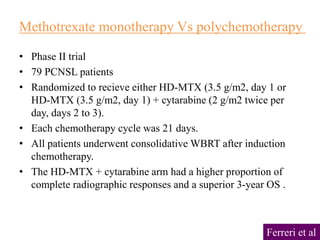 • Phase II trial
• 79 PCNSL patients
• Randomized to recieve either HD-MTX (3.5 g/m2, day 1 or
HD-MTX (3.5 g/m2, day 1) + cytarabine (2 g/m2 twice per
day, days 2 to 3).
• Each chemotherapy cycle was 21 days.
• All patients underwent consolidative WBRT after induction
chemotherapy.
• The HD-MTX + cytarabine arm had a higher proportion of
complete radiographic responses and a superior 3-year OS .
Methotrexate monotherapy Vs polychemotherapy
Ferreri et al
 